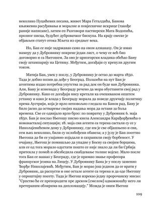 109
 
неколико Пуцићевих песама, живот Мара Геталдића, Банова
књижевна расуђивања и моралне и повјесничке искрице (такође
раније написане), затим еп Разговори пастиерски Мата Водопића,
прозног писца, будућег дубровачког бискупа. На крају свеске је
објављен статут отока Мљета из средњег века.
Но, Бан се није задржавао само на овом алманаху. Он је имао
намеру да у Дубровнику покрене један лист, о чему се већ био
договорио и са Његошем. За ово је црногорски владика обећао Бану
своју штампарију на Цетињу. Међутим, догађаји су кренули другим
током.
Матија Бан, увек у послу, у Дубровнику је остао до марта 1850.
Тада је добио позив да дође у Београд. Полазећи на пут Бан је
агентима издао потребна упутства за рад док он буде ван Дубровника.
Али, Бану је изненада у Београду речено да мора обуставити свој рад у
Дубровнику. Како се догађаји нису кретали ка очекиваном општем
устанку и како је влада у Београду морала да поведе друкчију политику
према Аустрији, која је врло неповољно гледала на Банов рад, Бану је
било јасно да остварење својих надања мора да остави за боља
времена. Све се одвијало врло брзо: по повратку у Дубровник 6. маја
1850. Бан је послао Његошу писмо кнеза Александра Карађорђевића о
новонасталој ситуацији; 18. маја сви агенти са терена састали су се у
Николајевићевом дому у Дубровнику, где им је све објашњено и сви,
сем њих неколико, били су ослобођени обавеза; а у јулу је Бан посетио
Његоша да би се узајамно изјадали и сахранили своју борбеност. У
очајању, Његош је помишљао да упадне у Босну са својим борцима,
али се од тога морало одустати пошто се није знало да ли би Србија
притекла у помоћ и обезбедила снабдевање толике војске. Мало после
тога Бан се нашао у Београду, где је примио звање професора
француског језика на Лицеју. У Дубровнику Бана је у послу заменио
Ђорђе Николајевић. Међутим, Бан је морао још једном да се врати у
Дубровник, да распусти и оне остале агенте са терена и да оде Његошу
у опроштајну посету. Тада је Његош изрекао једну пророчанску мисао:
"Српство ће се препородити пре дрском [смелом] одважношћу него ли
претераним обзирима на дипломацију." Можда је овим Његош
 