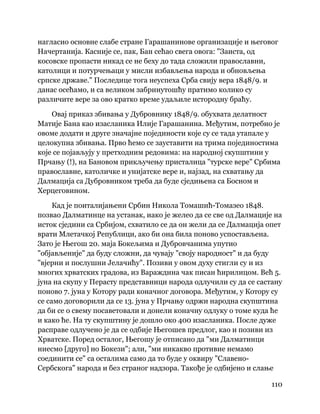 110
 
нагласио основне слабе стране Гарашанинове организације и његовог
Начертанија. Касније се, пак, Бан сећао свега овога: "Заиста, од
косовске пропасти никад се не беху до тада сложили православни,
католици и потурчењаци у мисли избављења народа и обновљења
српске државе." Последице тога неуспеха Срба свију вера 1848/9. и
данас осећамо, и са великом забринутошћу пратимо колико су
различите вере за ово кратко време удаљиле истородну браћу.
Овај приказ збивања у Дубровнику 1848/9. обухвата делатност
Матије Бана као изасланика Илије Гарашанина. Међутим, потребно је
овоме додати и друге значајне појединости које су се тада утапале у
целокупна збивања. Прво ћемо се зауставити на трима појединостима
које се појављују у претходним редовима: на народној скупштини у
Прчању (!), на Бановом прикључењу присталица "турске вере" Србима
православне, католичке и унијатске вере и, најзад, на схватању да
Далмација са Дубровником треба да буде сједињена са Босном и
Херцеговином.
Кад је поиталијањени Србин Никола Томашић-Томазео 1848.
позвао Далматинце на устанак, иако је желео да се све од Далмације на
исток сједини са Србијом, схватило се да он жели да се Далмација опет
врати Млетачкој Републици, ако би она била поново успостављена.
Зато је Његош 20. маја Бокељима и Дубровчанима упутио
"објављеније" да буду сложни, да чувају "своју народност" и да буду
"вјерни и послушни Јелачићу". Позиви у овом духу стигли су и из
многих хрватских градова, из Вараждина чак писан ћирилицом. Већ 5.
јуна на скупу у Перасту представници народа одлучили су да се састану
поново 7. јуна у Котору ради коначног договора. Међутим, у Котору су
се само договорили да се 13. јуна у Прчању одржи народна скупштина
да би се о свему посаветовали и донели коначну одлуку о томе куда ће
и како ће. На ту скупштину је дошло око 400 изасланика. После дуже
расправе одлучено је да се одбије Његошев предлог, као и позиви из
Хрватске. Поред осталог, Његошу је отписано да "ми Далматинци
ниесмо [друго] но Бокези"; али, "ми никакво противие немамо
соединити се" са осталима само да то буде у оквиру "Славено-
Сербскога" народа и без страног надзора. Такође је одбијено и слање
 