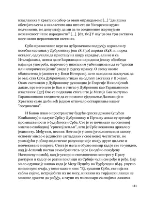 111
 
изасланика у хрватски сабор са овим оправдањем: [...] "данашња
обстојатељства а навластито она што сте ви Унгарскои круни
подчињени, не допуштају да ми за то соединение жертвујемо
независност наше народности" [...]. [62, 80] У науци ова три састанка
носе назив пераштански састанак.
Срби православне вере на дубровачком подручју одржали су
посебан састанак у Дубровнику још 18. (30) априла 1848. и, поред
осталог, одлучили да пристану на ширу сарадњу, али не и са
Италијанима, затим да се ћирилици и народном језику обезбеди
најшира употреба, нарочито у школским уџбеницима и да се "српски
или илирически језик" уведе у судску праксу. О свему овоме
обавештена је јавност и у Боки Которској, што наводи на закључак да
је овај став Срба Дубровчана утицао на одлуку састанка у Прчању.
Овим састанком у Дубровнику руководио је Георгије Николајевић
дакле, пре него што је Бан и стигао у Дубровник као Гарашанинов
изасланик. [32] Ово се подвлачи стога што је Матија Бан заступао
Гарашаниново гледиште да се помогне сједињење Далмације и
Хрватске само да би већ једном отпочело остваривање нашег
"соединениа".
И Банов план о пространству будуће српске државе (упућен
Книћанину) и одлуке Срба у Дубровнику и Прчању доказ су зрелије
промишљености о будућности Срба. Све је то почивало на основној
мисли о слободној "српској земљи", што је Србе вековима држало у
јединству. Међутим, песник Његош је у свом југословенском заносу
основну мисао о јединству сагледавао у свој њеној честитости, не
узимајући у обзир политичке рачунице које имају друге циљеве и
неочекиване покрете. Стога је њега и обузео немир кад је све то увидео,
кад је Јелачић постао само бранитељ цара (и одбио понуђену
Његошеву помоћ), кад је ускоро и свесловенски конгрес у Прагу
растурен и кад су се ратни поклици из Србије чули све ређе и ређе. Бар
мало одушке је нашао када је Меду Пуцићу на Ђурђевдан 1849. упутио
писмо пуно очаја, у коме каже и ово: "Еј, кукавни Срби, свачија их
сабља сијече, истријебити их не могу, никакви их тирјански ланци не
могоше држати да робују, а глупи их мисионари са својима лажима
 