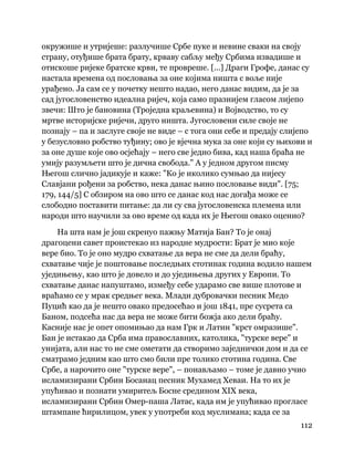 112
 
окружише и утријеше: разлучише Србе пуке и невине сваки на своју
страну, отуђише брата брату, крваву сабљу међу Србима извадише и
отискоше ријеке братске крви, те провреше. [...] Драги Грофе, данас су
настала времена од пословања за оне којима ништа с воље није
урађено. Ја сам се у почетку нешто надао, него данас видим, да је за
сад југословенство идеална ријеч, која само празнијем гласом лијепо
звечи: Што је бановина (Троједна краљевина) и Војводство, то су
мртве историјске ријечи, друго ништа. Југословени силе своје не
познају – па и заслуге своје не виде – с тога они себе и предају слијепо
у безусловно робство туђину; ово је вјечна мука за оне који су њихови и
за оне душе које ово осјећају – него све једно бива, кад наша браћа не
умију разумљети што је дична свобода." А у једном другом писму
Његош слично јадикује и каже: "Ко је иколико сумњао да нијесу
Славјани рођени за робство, нека данас њино пословање види". [75;
179, 144/5] С обзиром на ово што се данас код нас догађа може се
слободно поставити питање: да ли су сва југословенска племена или
народи што научили за ово време од када их је Његош овако оценио?
На шта нам је још скренуо пажњу Матија Бан? То је онај
драгоцени савет проистекао из народне мудрости: Брат је мио које
вере био. То је оно мудро схватање да вера не сме да дели браћу,
схватање чије је поштовање последњих стотинак година водило нашем
уједињењу, као што је довело и до уједињења других у Европи. То
схватање данас напуштамо, између себе ударамо све више плотове и
враћамо се у мрак средњег века. Млади дубровачки песник Медо
Пуцић као да је нешто овако предосећао и још 1841, пре сусрета са
Баном, подсећа нас да вера не може бити божја ако дели браћу.
Касније нас је опет опомињао да нам Грк и Латин "крст омразише".
Бан је истакао да Срба има православних, католика, "турске вере" и
унијата, али нас то не сме ометати да створимо заједнички дом и да се
сматрамо једним као што смо били пре толико стотина година. Све
Србе, а нарочито оне "турске вере", – понављамо – томе је давно учио
исламизирани Србин Босанац песник Мухамед Хеваи. На то их је
упућивао и познати умиритељ Босне средином XIX века,
исламизирани Србин Омер-паша Латас, када им је упућивао прогласе
штампане ћирилицом, увек у употреби код муслимана; када се за
 