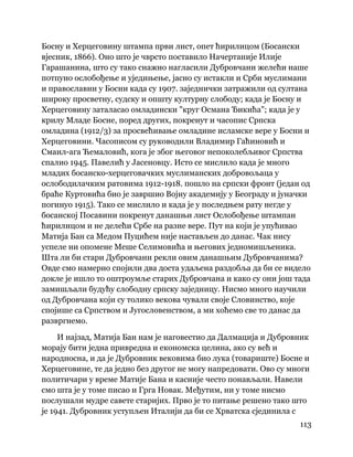 113
 
Босну и Херцеговину штампа први лист, опет ћирилицом (Босански
вјесник, 1866). Оно што је чврсто поставило Начертаније Илије
Гарашанина, што су тако снажно нагласили Дубровчани желећи наше
потпуно ослобођење и уједињење, јасно су истакли и Срби муслимани
и православни у Босни када су 1907. заједнички затражили од султана
широку просветну, судску и општу културну слободу; када је Босну и
Херцеговину заталасао омладински "круг Османа Ђикића"; када је у
крилу Младе Босне, поред других, покренут и часопис Српска
омладина (1912/3) за просвећивање омладине исламске вере у Босни и
Херцеговини. Часописом су руководили Владимир Гаћиновић и
Смаил-ага Ћемаловић, кога је због његовог непоколебљивог Српства
спалио 1945. Павелић у Јасеновцу. Исто се мислило када је много
младих босанско-херцеговачких муслиманских добровољаца у
ослободилачким ратовима 1912-1918. пошло на српски фронт (један од
браће Куртовића био је завршио Војну академију у Београду и јуначки
погинуо 1915). Тако се мислило и када је у последњем рату негде у
босанској Посавини покренут данашњи лист Ослобођење штампан
ћирилицом и не делећи Србе на разне вере. Пут на који је упућивао
Матија Бан са Медом Пуцићем није настављен до данас. Чак нису
успеле ни опомене Меше Селимовића и његових једномишљеника.
Шта ли би стари Дубровчани рекли овим данашњим Дубровчанима?
Овде смо намерно спојили два доста удаљена раздобља да би се видело
докле је ишло то оштроумље старих Дубровчана и како су они још тада
замишљали будућу слободну српску заједницу. Нисмо много научили
од Дубровчана који су толико векова чували своје Словинство, које
спојише са Српством и Југословенством, а ми хоћемо све то данас да
развргнемо.
И најзад, Матија Бан нам је наговестио да Далмација и Дубровник
морају бити једна привредна и економска целина, ако су већ и
народносна, и да је Дубровник вековима био лука (товариште) Босне и
Херцеговине, те да једно без другог не могу напредовати. Ово су многи
политичари у време Матије Бана и касније често понављали. Навели
смо шта је у томе писао и Грга Новак. Међутим, ни у томе нисмо
послушали мудре савете старијих. Прво је то питање решено тако што
је 1941. Дубровник уступљен Италији да би се Хрватска сјединила с
 