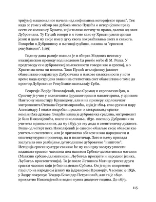 115
 
тријумф националног начела над софизмима историјског права". Тек
када се узме у обзир ова дубока мисао Пуцића о историјском праву
осети се колико су Хрвати, који толико истичу то право, далеко од ових
Дубровчана. Ту Пуцић говори и о томе како су Хрвати узели српски
језик и дали му своје име у духу свога похрваћивања свега и свакога.
Говорећи о Дубровнику и његовој судбини, назива га "српском
републиком". [109]
Годину дана раније изашла је и збирка Медових песама у
италијанском преводу под насловом La poesie serbe di M. Pozza. У
предговору се о дубровачкој књижевности говори као о српској, а о
Хрватима нема ни помена. Тако Пуцић италијанску јавност
обавештава о карактеру Дубровчана и њихове књижевности у исто
време када аустријска званична статистика свет обавештава о томе да
простор Дубровачке Републике насељавају Срби.
Георгије-Ђорђе Николајевић, као Сремац и карловачки ђак, о
Српству је учио у велелепним фрушкогорским манастирима, у српском
Пантеону манастиру Крушедолу, али и на примеру карловачког
митрополита Стевана Стратимировића, који је 1804. слао руском цару
Александру I онако подробан предлог о васкрсавању српске
немањићке државе. Знајући каква је дубровачка средина, митрополит
је баш Николајевића, после школовања, 1830. послао у Дубровник за
учитеља православних, да му 1833. уз ову дода и свештеничку дужност.
Више од четврт века Николајевић је савесно обављао своје обавезе као
учитељ и свештеник, али је прихватао обавезе и као народносни и
општекултурни просветар, па и политичар. Зато и њему припада
заслуга за оно разбијање дугогодишње дубровачке "ништоте".
Историја српске културе свакако ће му као прву заслугу уписати
издавање српског часописа под називом Србско-далматински магазин
(Магазин србско-далматински, Љубитељ просвјете и народног језика,
Љубитељ просвештенија). То је после Летописа Матице српске други
српски часопис који је био намењен Србима. Он је прво повремено
гласило на народном језику на јадранском Приморју. Часопис је 1836.
у Задру покренуо Теодор-Божидар Петрановић, али га је 1842.
прихватио Николајевић и водио пуних двадесет година. До 1873.
 
