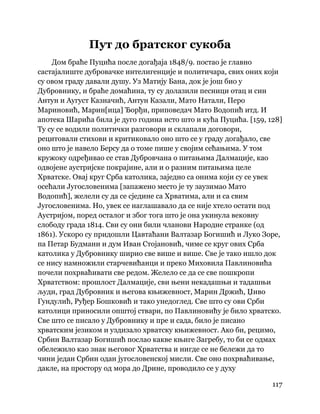117
 
Пут до братског сукоба
Дом браће Пуцића после догађаја 1848/9. постао је главно
састајалиште дубровачке интелигенције и политичара, свих оних који
су овом граду давали душу. Уз Матију Бана, док је још био у
Дубровнику, и браће домаћина, ту су долазили песници отац и син
Антун и Аугуст Казначић, Антун Казали, Мато Натали, Перо
Мариновић, Марин[ица] Ђорђи, приповедач Мато Водопић итд. И
апотека Шарића била је дуго година исто што и кућа Пуцића. [159, 128]
Ту су се водили политички разговори и склапали договори,
рецитовали стихови и критиковало оно што се у граду догађало, све
оно што је навело Берсу да о томе пише у својим сећањима. У том
кружоку одређивао се став Дубровчана о питањима Далмације, као
одвојене аустријске покрајине, али и о разним питањима целе
Хрватске. Овај круг Срба католика, заједно са онима који су се увек
осећали Југословенима [запажено место је ту заузимао Мато
Водопић], желели су да се сједине са Хрватима, али и са свим
Југословенима. Но, увек се наглашавало да се није хтело остати под
Аустријом, поред осталог и због тога што је она укинула вековну
слободу града 1814. Сви су они били чланови Народне странке (од
1861). Ускоро су придошли Цавтаћани Валтазар Богишић и Луко Зоре,
па Петар Будмани и дум Иван Стојановић, чиме се круг ових Срба
католика у Дубровнику ширио све више и више. Све је тако ишло док
се нису намножили старчевићанци и преко Миховила Павлиновића
почели похрваћивати све редом. Желело се да се све пошкропи
Хрватством: прошлост Далмације, сви њени некадашњи и тадашњи
људи, град Дубровник и његова књижевност, Марин Држић, Џиво
Гундулић, Руђер Бошковић и тако унедоглед. Све што су ови Срби
католици приносили општој ствари, по Павлиновићу је било хрватско.
Све што се писало у Дубровнику и пре и сада, било је писано
хрватским језиком и уздизало хрватску књижевност. Ако би, рецимо,
Србин Валтазар Богишић послао какве књиге Загребу, то би се одмах
обележило као знак његовог Хрватства и нигде се не бележи да то
чини један Србин одан југословенској мисли. Све оно похрваћивање,
дакле, на простору од мора до Дрине, проводило се у духу
 