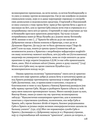 118
 
великохрватске пропаганде, на исти начин, са истом безобзирношћу и
то увек уз повику против великосрпства. Све је ово извођено по једном
смишљеном плану, који се и данас најупорније спроводи уз употребу
свих дозвољених и недозвољених средстава. Старчевић и Павлиновић
се нису слагали у ставу према Бечу: први је био против Беча а други се
наслањао на Беч, али су против Срба имали исти став и утркивали се у
похрваћивању свега што је српско. Старчевић се није устручавао да чак
и Немањиће прогласи хрватском династијом. Тај талас сулудог
похрваћивања навео је Меда Пуцића да у једном писму Богишићу
1878. напише и ово: [...] "Хрвати би шћели да је све њихово и
Дубровачки писци и Босна поносна и Црнагора, а мал да не и
Душаново Царство. До сад је све то било дјетињска игра ("Zogo da
putti") али од сада, пошто је српска грана Словинства већ до
независности дошла а Хрватска с несрећнијем мађарскијем ausgleich-
ом сваку политичку важност изгубила, што јој неће ни [Југославенска]
академија ни универзитет повратити, нама не стоји нипошто да даље
праштамо ту игру играти (подвукао Ј.Д.М.) и нас себи прикопчавати.
Амен, амен. Dixi et animam salvavi [Амин, рекох и душу спасих]." [114]
Штета што Срби нису на време схватили Пуцићев суд о
великохрватском походу на југ.
Оваква хрватска политика "прикопчавања" онога што је хрватско
и онога што није хрватско добро је дошла Бечу и католичкој цркви да
код Хрвата развијају противсрпску пропаганду и шире србофобију.
Србе Далматинце, пак, и православне и католике, гледали су
благонаклоно и тиме су код Хрвата у банској Хрватској развијали још
већу мржњу против Срба. Мудри и разборити Хрвати губили су моћ
пред овом навалом противсрпског таласа. Много касније један од њих,
Виктор Новак, овако је сажео сву ову трагичну великохрватску
заблуду: "Идеалистички конципирано хрватство, али и шовенски
наметано у страственим сукобима, политичким, иза међа Срба и
Хрвата, већ у време Баховог divide et impera, Баховог разједињавања
Срба и Хрвата за јачање својих великих империјалистичких циљева на
Балкану уопште". [132, 275] Због све израженијих сукоба Срба и
Хрвата у Далмацији и у Дубровнику најзад је и у Народној странци,
коју су старчевићанци већ називали "хрватском", дошло до потреса, а
 