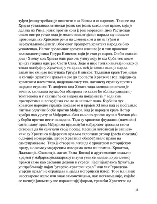 11
 
туђем језику требало је општити и са Богом и са народом. Тако се код
Хрвата устаљивао латински језик као језик католичке цркве, која је
делала из Рима, језик против кога је још моравски кнез Растислав
онако оштро устао када је молио византијског цара да му пошаље
проповеднике Христове речи на словенском а не на туђем и
неразумљивом језику. Због овог преокрета хрватски народ се био
ускомешао. Из тог преломног времена изишао је и лик црквеног
великодостојника Гргура Нинског, који је стао уз народ. Он би свакако
још у X веку код Хрвата одиграо ону улогу коју је код Срба тек после
триста година одиграо Свети Сава. Овде и није толико значајно како су
текли догађаји у Хрватској у то време, већ је важно како је народ
запамтио смисао поступака Гргура Нинског. Тадашњи краљ Томислав
и каснији хрватски краљеви све до пропасти Хрватске 1102, заједно са
хрватским племством, подржавали су тзв. латинску странку против
народне странке. То двојство код Хрвата тада засновано остало је
вечито, као каква осуда, без обзира на то какве ће облике узимати у
току векова и у каквим ће се видовима показивати у великим
преокретима и догађајима све до данашњег дана. Борбени дух
хрватске народне странке показао се и крајем XI века кад се поставило
питање одлучне борбе против Мађара, кад је народни краљ Петар
храбро пао у рату са Мађарима, баш као оно српски жупан Часлав 960.
у борби против истог нападача. Тада су хрватски феудалци (племићи)
сагли главу пред Мађарима признајући мађарског краља за свога
сизерена да би сачували своје поседе. Каснији летописац је записао
како су Хрвати са мађарским краљем склопили уговор (pacta conventa)
о двојној монархији, што је Хрватима обезбеђивало право на
самоуправљање. Тако је створена легенда о хрватском историјском
праву, а о коме у мађарским изворима нема ни помена. Хрватска,
Далмација, Славонија, затим Рама (Босна) и друге околне земље и
крајеви у мађарској владарској титули увек се налазе по устаљеној
пракси само као саставни делови и украси. Каснија пракса Хрвата да
употребљавају појам "угарско-хрватски краљ" или чак "хрватско-
угарски краљ" не оправдава ниједан историјски извор. То је или знак
неостварене жеље или знак самоистицања, чак мегаломаније, која ће
се касније јављати у све израженијој форми, тражећи Хрватство од
 