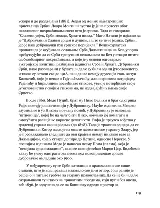 119
 
ускоро и до раздвајања (1881). Један од њених најватренијих
присталица Србин Ловро Монти напустио ју је из протеста због
наглашеног похрваћивања свега што је српско. Тада се говорило:
"Славени увјек, Срби можда, Хрвати никад." Мато Натали је изјавио да
је "Дубровчанин Славен срцем и душом, а што се тиче језика, Србин,
јер је наш дубровачки пук српског поријекла." Великохрватска
пропаганда је осуђивала ослањање Срба Далматинаца на Беч, упорно
прећуткујући да се Срби тренутним ослањањем на Беч у ствари штите
од безобзирног похрваћивања, а које је у основи одговарало
аустријској политици разбијања јединства Срба и Хрвата. Дубровачки
Срби, иако разочарани у Хрвате, и даље су били одани југословенству
и такви су остали све до 1918, па и данас немају друкчији став. Антун
Казначић, који је певао и Гају и Јелачићу, али и српском патријарху
Рајачићу и ћирилицом посвећивао стихове, увек је потврђивао своје
југословенство у својим стиховима, не издвајајући у њима своје
Српство.
После 1860. Медо Пуцић, брат му Нико Велики и брат од стрица
Рафо постају још активнији у Дубровнику. Идуће године, на Медово
заузимање и уз Никову новчану помоћ, у Дубровнику је основана
"штионица", којој ће на челу бити Нико, новчано јој помагати и
омогућити развијање корисне делатности. Рафо је преузео вођство у
градској управи као народњак (до 1878). Тада је тражено од цара да се
Дубровник и Котор издвоје из опште далматинске управе у Задру, јер
је преовладавало гледиште да ови крајеви немају никакве везе са
Далмацијом, која у ствари допире до Цетине, односно Неретве. У
познијим годинама Медо је написао песму Пома (палма), која је
"освојила срца омладине", како се касније сећао Марко Цар. Видећемо
какву ће улогу одиграти ова песма код новопридошле српске
дубровачке омладине око 1900.
У међувремену су се Срби католици и православни све више
стапали, што је код праваша изазвало све јачи отпор. Још раније је
решено и питање гробља за сахрану православних. Да се не би и даље
сахрањивали ту и тамо на приватним поседима, који пут и без опела,
већ 1836. је одлучено да се на Бонинову одреди простор за
 