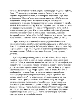 121
 
освећен. На свечаност освећења храма позвано је 37 градова – од Беча,
Пеште, Темишвара до суседног Мостара. Стигло је 140 делегата.
Највише их је дошло из Боке, и то са хором "Јединство", који ће са
дубровачком "Слогом" учествовати у свечаном чину. Међу многим
поздравним телеграмима истицао се телеграм београдског
митрополита Михаила. Свечана литија је прошла кроз град уз учешће
многих Дубровчана и гостију. После обављеног свечаног чина за госте
је била приређена вечера. У то време у Дубровнику је било око 540
православних парохијана. После одласка Николајевића дубровачки
православни свештеници су били: Јован Новаковић, Јоаникије
Аврамовић, Јован Бућин, Сава Барбић, Божидар Митровић, Радислав
Вукомановић... Матичне књиге храма чувају се од 1826. [2, 82-85]
Поред нове цркве створена је и одговарајућа библиотека са
скромним музејом. Овој библиотеци 1910. придодата је и библиотека
Божа Бошковића, а касније и библиотека Србина католика судије Рафа
Марића (који је умро 1966. године). Библиотека је добијала многа
вредна издања из Србије, па има чак и Гласник Српског ученог
друштва.
Браћа Пуцићи умрла су један за другим – Медо 1882, а идуће
године и Нико. Медо је ожаљен у свем Српству и као песник, и као
кремени Србин, и као човек од посебне вредности. На Медовој сахрани
на гробљу св. Михаило на Лападу окупило се мноштво света. Овако ју
је укратко описао српски лист Словинац у свом 20. броју исте године:
"Погреб оплаканог Меда грофа Пуцића беше 2. Јулија. Све што је
одабранијега у граду и Гружу згрне се за лијесом пут гробља у
Михаилу уз тужне звуке градске музике. Одар се мртвачки и не
виђаше од вијенаца". На једном венцу могао се прочитати и овај
натпис: "Медо Пуцић, властелих дубровачки, гроф од Загорја,
малтешки витез и руски св. Ане, члан Српског ученог друштва у
Београду и Југославенске академије у Загребу, бивши дворјанин
Лукешког војводе Карла Лудовика а Милана Српског краља мудри
наставник, поштењак и родољуб, учењак и књижевник. Неуморни
будилац старе наше славе" [...]. Брату Нику стигло је и саучешће
српскога краља Милана Обреновића.
 