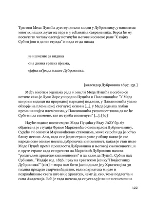 122
 
Трагови Меда Пуцића дуго су остали видни у Дубровнику, у написима
многих наших људи од пера и у сећањима савременика. Берса ће му
посветити читаву елегију истичући његове косовске ране "С којих
Србин још и данас страда" и нада се да никад
не ишчезне са видика
она дивна српска пјесма,
сјајна зв'језда нашег Дубровника.
[календар Дубровник 1897, 131.]
Међу многим оценама рада и мисли Меда Пуцића посебно се
истиче како је Луко Зоре упоредио Пуцића и Павлиновића: "У Меда
широки видици на природној народној подлози, у Павлиновића узано
обзорје на племенској стегнутој основи [...], у Меда једнака љубав
према нашијем племенима, у Павлиновића укоченост таква да не ће
Србе ни да спомене, где их треба споменути" [...]. [67]
Идуће године после смрти Меда Пуцића у Раду ЈАЗУ бр. 67
објављена је студија Фрање Марковића о овом врлом Дубровчанину.
Судећи по многим Марковићевим ставовима, може се рећи да је остао
близу истине. Али, када се с једне стране узме у обзир какве је све
народносне ознаке носила дубровачка књижевност, какав је став имао
Медо Пуцић према прошлости Дубровника и његовој књижевности, и
с друге стране када се прочита да Марковић Дубровник назива
"родитељем хрватске књижевности" и да каже да Пуцић, Србин над
Србином, "Издаје год. 1856. прву на хрватском језику 'Повјестницу
Дубровника'" [101] – мора нам бити јасно докле је у Хрватској за 30
година продрло старчевићанство, великохрватска мисао и
похрваћивање свега што није хрватско, чему је, ево, томе подлегла и
сама Академија. Већ је тада почела да се устаљује више него смешна
 