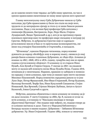123
 
да не кажемо нешто теже тврдња: да Срби пишу хрватски, па чак и
српски православни свештеници не пишу више српски него хрватски!
Главну интелектуалну снагу Срба Дубровчана чинили су Срби
католици, јер Срби православни су били тек стали на своје ноге,
трудили се да материјално ојачају и стога су се више бавили разним
пословима. Пада у очи велики број професора Срба католика у
гимназији (Будмани, Кастрапели, Зоре, Перо Мали, Стијепо
Луцијановић, Вицко Трипковић и др.), што је на противној страни
изазивало приговор како ти професори кваре омладину и натурају јој
Српство. Међутим, то дубровачко Српство није се одрицало
југословенске мисли и баш су то присталице великохрватства, све
више под утицајем Павлиновића и Старчевића, и нападали.
"Штионица", односно Народна читаоница, поред основне
дужности да народу обезбеђује лепу и корисну књигу, оживела је онај
ранији Банов алманах-годишњак Дубровник, из 1849-1852. Алманах је
изашао за 1867, 1868, 1870 и 1876. годину, чувајући свој лик из првих
година и југословенску обојеност. О алманаху су се старали Нико
Пуцић, Јозо Бунић и Стијепо Скурла. У свесци за 1867. на уводном
месту се налази већ поменута песма Меда Пуцића Пома. Година 1876.
штампана је у свешчицама. Наравно, праваши су одбијали и помисао
на сарадњу у овом алманаху, при чему је свакако прво место заузимао
Миховил Павлиновић. Поред поменутих сарадника јавили су се још
Луко Зоре, Петар Франасовић, Иво-Иван Стојановић, Петар Будмани,
Валтазар Богишић, Ђорђе Бан, Иван Кукуљевић Сакцински, Стојан
Новаковић, Вук Врчевић, Стјепан Митров Љубиша, Антун и Аугуст
Казначић, Јован Сундечић и други.
Међутим, данашња обавештења о овом алманаху не помињу да је
он даље излазио. У листу Словинцу за 1880, бр. 8, налази се оглас за
исти алманах, а оглашава га "Накладна књижара и тискара
Д[рагутина] Претнера". Ово издање није виђено, но, подаци говоре да
се алманах наставља и даље. Тако се у Народној библиотеци у
Београду налази и овакво издање: Дубровник – Забавник Штионице
дубровачке. Ур. Иван Стојановић. Године 1885. изишле су свешчице
 