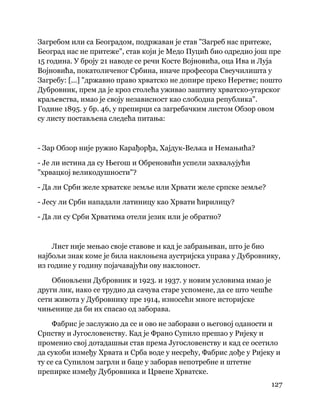 127
 
Загребом или са Београдом, подржаван је став "Загреб нас притеже,
Београд нас не притеже", став који је Медо Пуцић био одредио још пре
15 година. У броју 21 наводе се речи Косте Војновића, оца Ива и Луја
Војновића, покатоличеног Србина, иначе професора Свеучилишта у
Загребу: [...] "државно право хрватско не допире преко Неретве; пошто
Дубровник, прем да је кроз столећа уживао заштиту хрватско-угарског
краљевства, имао је своју независност као слободна република".
Године 1895. у бр. 46, у препирци са загребачким листом Обзор овом
су листу постављена следећа питања:
- Зар Обзор није ружио Карађорђа, Хајдук-Вељка и Немањића?
- Је ли истина да су Његош и Обреновићи успели захваљујући
"хрвацкој великодушности"?
- Да ли Срби желе хрватске земље или Хрвати желе српске земље?
- Јесу ли Срби нападали латиницу као Хрвати ћирилицу?
- Да ли су Срби Хрватима отели језик или је обратно?
Лист није мењао своје ставове и кад је забрањиван, што је био
најбољи знак коме је била наклоњена аустријска управа у Дубровнику,
из године у годину појачавајући ову наклоност.
Обновљени Дубровник и 1923. и 1937. у новим условима имао је
други лик, иако се трудио да сачува старе успомене, да се што чешће
сети живота у Дубровнику пре 1914, износећи многе историјске
чињенице да би их спасао од заборава.
Фабрис је заслужио да се и ово не заборави о његовој оданости и
Српству и Југословенству. Кад је Франо Супило прешао у Ријеку и
променио свој дотадашњи став према Југословенству и кад се осетило
да сукоби између Хрвата и Срба воде у несрећу, Фабрис дође у Ријеку и
ту се са Супилом загрли и баце у заборав непотребне и штетне
препирке између Дубровника и Црвене Хрватске.
 