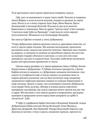 128
 
То је претходило оном српско-хрватском измирењу 1904/5.
Срђ, лист за књижевност и науку (1902-1908). Часопис је покренуо
Антун Фабрис и остао је његов власник, издавач и уредник до смрти
1904. После су се о њему старали Луко Зоре, Михо Вакети, Крсто
Доминковић и Антоније Вучетић. Излазио је два пута месечно
ћирилицом и латиницом. Иако је држао "српски смер" и био сматран
"гласилом свију Срба на Приморју", [149] ипак је остао окренут
Југословенству. Штампала га је штампарија Пасарића.
Ево како је Срђ био оглашен у листу Дубровнику:
"Стари Дубровчани тијеком времена стекли су драгоцјено искуство, из
кога су црпли сјајне плодове. Ми њихови насљедници, прекаљени
разликама згода, додали смо искуству искуство. Оружани тако ступамо
на видјело, и сматрамо се дужним да приопћимо народу оно што смо
од нашијех старијех обазнали и научили, а и оно што смо сами
доживјели, еда нам то корисно буде. Тај успјех моћи ћемо постигнути
једико ако прегалачки прихватамо се посла.
Српски народ развијао се у трима државама, бива у Србији, Босни-
Херцеговини и Дубровнику. У Србији источном просвјетом, у Босни
борбом истока са западом, а у Дубровнику западном питомином. Али
унаточ те углађености није се нигде отргнуо од душевне свезе са
својим српским племеном, него је баш постигнуо своју књижевну
знаменитост најбољим српским говором из сусједне Херцеговине и
своје околице. Дапаче и данас, ако посматрамо помљиво Дубровачка
села увидјет ћемо да језик, обичаји и ношња српска умјетноме
прекрајању одолијевају, јер сада је народни живот српски код нас чио
и здрав. Ми мислимо у том смислу радити и напредовати, јер једино
правијем и природним путем народ може допријети до среће и
честитости". [28]
У Срђу су сарађивали браћа Светозар и Владимир Ћоровић, млади
Дубровчанин Србин католик Петар Колендић, Симо Матавуљ,
Драгутин Домјанић, Иво Војновић, Рикард Каталинић-Јеретов и др.
Доносио је саставе у стиху и прози, књижевне приказе, прилоге из
 