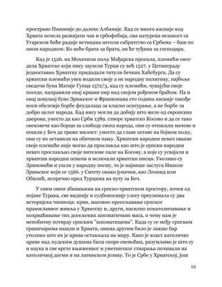 12
 
простране Паноније до далеке Албаније. Кад се много касније код
Хрвата почела развијати чак и србофобија, ова натурена везаност са
Угарском биће радије истицана неголи сабратство са Србима – баш по
оном народном: Ко неће брата за брата, он ће туђина за господара.
Кад је 1526. на Мохачком пољу Мађарска пропала, племићи оног
дела Хрватске који нису заузели Турци су већ 1527. у Цетинграду
једноставно Хрватску придодали титули бечких Хабсбурга. Да су
хрватски племићи увек водили своју а не народну политику, најбоље
сведочи буна Матије Гупца 1572/3, кад су племићи, чувајући своје
поседе, направили онај крвави пир над својом рођеном браћом. Па и
онај покушај буне Зрињског и Франкопана сто година касније такође
носи обележје борбе феудалаца за класно осигурање, а не борбе за
добро целог народа. Кад нису могли да добију што желе од европских
дворова, уместо да као Срби 1389. створе хрватско Косово и да се тако
овековече као борци за слободу свога народа, они су отпасали мачеве и
пошли у Беч да траже милост: уместо да главе оставе на бојном пољу,
они су их оставили на обичном пању. Хрватски народни певач овакве
своје племиће није могао да прославља као што је српски народни
певач прослављао своје витезове пале на Косову, а које су усвајали и
хрватски народни певачи и величали хрватски писци. Уколико су
Зриновићи и ушли у народну песму, то је највише заслуга Николе
Зрињског који се 1566. у Сигету онако јуначки, као Леонид или
Обилић, испречио пред Турцима на путу за Беч.
У свим овим збивањима на српско-хрватском простору, почев од
појаве Турака, све виднију и судбоноснију улогу преузимала су два
историјска чиниоца: први, масовно пресељавање српског
православног живља у Хрватску и, други, насилно покатоличавање и
похрваћивање тих досељених шизматичких маса, о чему нам је
непобитну потврду српским "шизматицима". Када су се међу српским
граничарима нашли и Хрвати, овима другим било је лакше бар
утолико што их је црква остављала на миру. Како је власт католичке
цркве над људским душама била скоро свемоћна, разумљиво је што су
и наука и све врсте књижевног и уметничког стварања почивали на
католичкој догми и на латинском језику. То је Србе у Хрватској, још
 