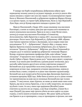 130
 
У оквиру ове борбе похрваћивања Дубровника вођене кроз
периодичну штампу дошло је до једног окршаја, до кога је дошло због
књига писаних у корист ове или оне стране. Са великохрватске стране
били су Миховил Павлиновић и дубровачки професор Марцел Кушар
а са српске стране, са стране Срба Дубровчана, били су Лујо Војновић и
Луко Зоре, кога је Кушар нарочито нападао и ружио. [2а]
Прво је Павлиновић у Задру 1876. издао књижицу под насловом
Разговори, а затим за годину дана још три издања исте књижице са
нешто измењеним насловима. Прво ју је унео у своје Пучке списе,
затим ју је издао под насловом Разговори о Словинству,
Југословенству, Србо-Хрватству и најзад 1877. под насловом Хрватски
разговори. После овога Лујо Војновић је у Дубровнику 1888. објавио
спис Српско-хрватско питање у Далмацији, где је сакрио своје име
псеудонимом "Л. Г. – Дубровчанин". Онда је 1892, у издању листа
Црвена Хрватска изашла књижица Дубровчани, јесу ли Хрвати с
потписом "Хрвати у Дубровнику". Међутим, дум Иван Стојановић је
утврдио да је то написао професор дубровачке гимназије Марцел
Кушар, огорчени противник професора Срба, који тобоже "кваре
омладину". О вредности овог памфлета дали су мишљење Богишић и
Јагић, Србин и Хрват. Први је рекао да је "писац врло вјешт у извртању
истине; та је књига јако погибељна у рукама једног незналице, јер у
њој неће наћи [ништа друго] него истину умјетнички изврнуту".
Богишић као да је предосећао пола века унапред шта ће оваквим
извртањем истине 1941. направити усташки примитивци, којима је
истина била у ками, а којима се и данас тако масовно одушевљавају.
Богишић као да је назрео речи богољупца фра Дионизија Јуричева о
усташком програму НДХ 1941. Неће бити од штете да се и данас сетимо
тог примитивизма на који нас је опомињао Богишић још пре толико
година. "У овој земљи, каже Јуричев, не може да живи више нико осим
Хрвата, јер ово је земља Хрватска, а тко се неће покрстити, ми знадемо
куд ћемо с њим. Ја сам у овим горе крајевима [Велебит] давао
очистити од пилета све до старца, а ако буде потребно, учинит ћу и
овде [Загреб], јер данас није грехота убити ни мало дијете од седам
година, а смета нашем усташком покрету. Ми данас треба да будемо
сви Хрвати и да се проширимо, а кад се проширимо и ојачамо, ако нам
 