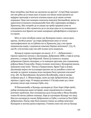 131
 
буде потребно, још ћемо да одузмемо од других". [173а] Није наодмет
све ово рећи да се види како се једна зла мисао може развити до
најцрње трагедије и постати основна наука да је сваки злочин
оправдан. Овде смо намерно повезали наведену Богишићеву мисао са
хрватском усташком геноцидношћу баш због најновијих догађаја у
Хрватској, због потребе да се увиди где треба тражити семе те
геноцидности и због нужности да се сагледа како се та геноцидност
устаљивала код Хрвата све више напајаних србофобијом и изнутра и
са стране.
Што се тиче Јагићеве оцене ове Кушарове књиге, она је врло
кратка. Јагић је рекао "да стари Дубровчани нису се хтели
идентификовати ни са Србима ни са Хрватима, јер у оно време
национална идеја у садашњем схватању бијаше непозната", [73, II,
247/8; 110] истина коју смо већ толико пута подвукли.
Кушар је управо одговорио на књигу: Л. Г. – Дубровчанин –
Српско-хрватско питање у Далмацији, Дубровник 1888, а чији је аутор,
рекосмо, у ствари Лујо Војновић. Књига је изашла у издању
дубровачке Српске омладине, и то поводом прославе 300 годишњице
рођења Џива Гундулића. Поред толиких неистина у Кушаревој књизи,
наведимо само неке: "Босна и Херцеговина, Црна Гора и Јужна
Далмација нијесу ни од владара српских ни од домаћих а нити ни
касније за турског владања игда сматране биле српским земљама"
(стр. 28). За Цавтаћанина Људевита Вулићевића, који је оштро
осуђивао рад Ј. Ј. Штросмајера, каже да није Дубровчанин, јер је
прешао у другу веру. О творцу речника Ј. Стулија каже да у свом
речнику нигде није поменуо Србе, итд.
И Павлиновићу и Кушару одговорио је Луко Зоре (1846-1906),
добар познавалац наше историје, наше књижевности и наших
језичких проблема. Као познавалац дела Гундулића и Меда Пуцића
тешко би могао добити такмаца. Зоре је одговорио Кушару тек 1903.
Наслов одговора ја гласио Дубровчани су Срби, а потпис је био Срби
Дубровчани. Писцу није било нимало тешко да побија неистине
Кушарове и његова разна извртања. Узмимо само оно што је Кушар
 