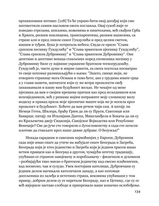 134
 
организовани потхват. [118] То ће управо бити онај догађај који смо
наговестили самим насловом овога поглавља. Овај сукоб није се
изводио стрелама, копљима, ножевима и пиштољима, већ свађом Срба
и Хрвата, реским поклицима, транспарентима, разним написима, са
стране али и пред ликом самог Гундулића и пред целим светом,
нашим и туђим. Бука је потресала небеса. Свуда се орило "Слава
српском песнику Гундулићу" и "Слава хрватском пјеснику Гундулићу",
"Слава српском Дубровнику" и "Слава хрватском Дубровнику". Оне
десетине и десетине венаца стављених поред споменика песнику у
Дубровнику биле су највише украшене братском тесногрудошћу.
Гундулић је, чисте душе и мирне савести, са свога постоља посматрао
те своје потомке размишљајући о њима: "Зашто, синци моји, не
отворите странице мога Османа и тамо ћете, ако у грудима имате срца
а у глави памети, ишчитати који су ме ветри прошлости свеђ
запахњивали и какву вам будућност жељах. Не чекајте од мене
пјесника да вам о својим прецима причам као пред исљедником или
исповједником, већ у римама мојим потражите моју словинску вилу
водиљу и правац крила моје пјесничке маште која ме је носила кроз
прошлост и будућност. Хоћете да вам речем чији сам. А питају ли
Немци Гетеа, Шилера, браћу Грим да ли су Пруси, Саксонци или
Баварци; питају ли Италијани Дантеа, Микеланђела и Бокача да ли су
из Краљевства двеју Сицилија, Савојског Војводства или Републике
Венеције? Све до јуче сте говорили о Југословенству а сада сте почели
плотове да стављате кроз наше дивне дубраве. О безумља!"
Некада сарадник и савезник најмоћнијих у Европи, Дубровник
сада није имао снаге да утиче на набујале снаге Београда и Загреба,
Београда који је хтео јединство и Загреба који је једном трасом ишао
истим правцем као и Београд а другом, чувајући штетну традицију,
упућивао се страном завојевачу и поробљивачу - физичком и духовном
- разбијајући тако мисао о братском јединству кад свесно плаћенички,
кад несвесно, чак и сулудо. Увек постојани католици, Дубровчани су
једним делом нагињали католичком западу, а као потомци
досељеника из залеђа и источних страна, вековима упућивани у том
правцу, добрим делом су се окретали Београду, као и Цетињу, где су се
већ вијориле заставе слободе и припремало наше коначно ослобођење.
 
