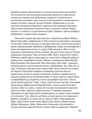 135
 
Загреб је чинило привлачним и то што је његово доста наглашено
Југословенство (Југославенска академија знаности и умјетности)
утицало на опредељење Дубровчана задојених Словинством и
свесловенском идејом. Али, како је то Југословенство замишљено и у
оквиру Аустрије, односно Аустро-Угарске, Дубровчани су се, као
одлучни противници Царевине, окретали већ слободном Београду,
који је наше уједињење замислио само у потпуној слободи. Поред
осталог, и у овоме су се разликовали Срби и Хрвати у време догађаја у
Дубровнику о којима сада говоримо.
Неколико година пре прославе 300. годишњице рођења Ивана-
Џива Гундулића у Дубровнику су били отпочели разговори и договори
о томе како треба да изгледа та значајна прослава. Како је она падала у
време најизраженијег србовања у Дубровнику, скоро све иницијативе у
овим договарањима остале су у кругу Срба католика. Што се тиче
подизања споменика великом песнику, предлог за ово дала је "Српска
дубровачка омладина" још почетком 1880. Већ 9. марта исте године
Опћинско вијеће града усваја предлог о прослави и образује одбор за
вођење свих потребних послова. Одбор су сачињавали Медо Пуцић,
Перо Будмани, Иво Казначић, Мато Водопић, Луко Зоре - изразити
носиоци српске и југословенске мисли у Дубровнику. [55, 1893, бр. 19
(53), 1] Идејом о овој прослави, поред Срба, био је заокупљен и један
део Хрвата. Прва брига одбора за припрему прославе била је
прикупљање новца за израду споменика. Свакако, највећи труд су
показали дубровачки омладинци Срби. И наши људи на страни били
су придобијени да допринесу успеху предвиђене прославе. Тако је
српско ђачко друштво "Зора" у Бечу, коме је нешто касније неко време
председавао Дубровчанин Перо Вучетић, у свему овоме било врло
активно. Како су, дакле, главни део послова око припрема прославе
преузели Срби, Хрвати су убрзо застали."У првијем годинама
[припреме за прославу] нешто допринијеше, а у задње скоро сасвијем
се оглушише." [55, 1893, бр. 50] Било је више разлога за уздржаност
Хрвата у поређењу са оним што су чинили Срби у овој припреми.
Прво, Срба је било много више (Црна Гора, Босна и Херцеговина,
Србија, Војводина, Срби у Хрватској, Славонији и Далмацији) и
њихови новчани прилози били су много већи од хрватских. Највећи
 
