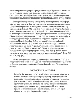 136
 
новчани прилог дао је краљ Србије Александар Обреновић. Затим, на
ово је утицао и недостатак хрватске интелигенције у Дубровнику.
Свакако, видног удела је имао и чврст антихрватски став дубровачких
Срба католика, баш због правашког похрваћивања свега што је српско.
Јасно је што се у оваквој антисрпској и антихрватској атмосфери
није могла очекивати братска српско-хрватска сарадња у припремању
Гундулићеве прославе. Можда је ова неслога узрок што за прославу
годишњице рођења (1889) није био готов споменик Гундулићу. Како се
том споменику придавао велики значај, сва помпезност остављена је
за дан откривања споменика. Први део прославе обављен је скромније.
У Београду је одржан свечани скуп у Српској краљевској академији, а
беседу је одржао стари Дубровчанин и будитељ народне свести
академик Матија Бан. Као Србин католик Дубровчанин Бан је
наглашавао Српство Дубровника, али је и даље остајао при свом
Југословенству. Он каже: "Преко дубровачке књиге књижевним се
језиком спојише Хрвати са Србима." Бан се залаже за народну
солидарност, којој нас је Гундулић учио, "а од које су нас од неког
времена отргли људи који мало мисле а ни мало не осјећају" (Глас СКА
1888, IV, стр. 32).
Осим ове прославе, у Србији је био образован посебан "Одбор за
Гундулићев споменик" и он је, да би прикупио што више новца, писмо
упућено краљевском намеснику Јовану Ристићу чак објавио у овом
облику:
ГОСПОДИНЕ НАМЕСНИЧЕ
Вама ће бити познато да је град Дубровник одлучио да своме и
нашем великом песнику Ивану Гундулићу подигне достојни
споменик. У нашој престоници купљени су прилози тога ради,
али приморска наша браћа јављају да су досадашња новчана
средства недовољна, и понављају молбу, да се и новим нашим
прилозима попуни сума што још недостаје. Нећете с тога
приговорити потписаном месном одбору, што је слободан
обратити се и вашој уваженој личности.
 