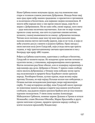 137
 
Нама Србима понос испуњава груди, кад год поменемо наш
стари и толиком славом увенчани Дубровник. Некада беше овај
наш град први међу нашим градовима: и просветом и трговином
и политиком и богатством, али највише својим песништвом. И
многи већи народи нису у оно време имали града, који би се
мерио с Дубровником. Он не само себи, своме народу, него свету
– даде неколико величина научничких. Али све то није толико
пронело славу његову, као што га уздигоше синови његови,
познати у нашој књижевности по имену: дубровачки песници.
Читаво коло песника даде нам тај наш прослављени град;
њихова имена светле светлошћу јарком, која се не тули, и која се
неће угасити док је у животу и једнога Србина. Прва звезда у
овом светлом колу јесте Гундулић, који угледа света пре триста
година, и чију тристагодишњицу свечано прослависмо и ми у
Београду при крају 1887 године.
Рођен од Србина властелина, однегован у слободи и богатству,
Гундулић се посвети науци. Из младачке душе његове почеше се
одлегати песме, у стиховима, најсавршенијима онога времена.
Његов песнички рад беше обилат, али се издвајаху најзнатнија и
најславнија два дела: Дубравка и Осман. У првом слави слободу
свога милога Дубровника; у Осману пева победну песму крста
над полумесецом и прориче бољу будућност своме српском
народу. Ратоборни Осман, султан турски, води велику војну
противу Пољака, из које најзад Пољаци излазе као победиоци, а
Османа његови незадовољни јаничари уморе најужаснијом
смрћу. Уз овај историјски догађај, пева Гундулић многе призоре
из повеснице нашега народа и нариче над нашом изгубљеном
слободом, над јадном својом српском браћом што је под тешким
турским господством. У овом спеву назива Александра
Маћедонског Србином, помиње цареве Душана и Уроша и остале
Немањиће; слави Милоша Обилића, Марка Краљевића и друге
српске витезове и јунаке, прориче српском народу слободу и
кличе пољском краљевићу Владиславу:
 