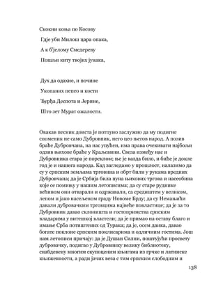 138
 
Скокни коња по Косову
Гдје уби Милош цара опака,
А к б'јелому Смедереву
Пошљи киту твојих јунака,
Дух да одахне, и почине
Укопаних пепео и кости
Ђурђа Деспота и Јерине,
Што зет Мурат ожалости.
Овакав песник доиста је потпуно заслужио да му подигне
споменик не само Дубровник, него цео његов народ. А позив
браће Дубровчана, на нас упућен, има права очекивати најбољи
одзив њихове браће у Краљевини. Свеза између нас и
Дубровника стара је пореклом; ње је вазда било, и биће је докле
год је и нашега народа. Кад загледамо у прошлост, налазимо да
су у српским земљама трговина и обрт били у рукама вредних
Дубровчана; да је Србија била пуна њихових тргова и насеобина
које се помињу у нашим летописима; да су старе руднике
већином они отварали и одржавали, са средиштем у великом,
лепом и јако насељеном граду Новоме Брду; да су Немањићи
давали дубровачким трговцима највеће повластице; да је за то
Дубровник давао склоништа и гостопримства српским
владарима у витешкој властели; да је примао на оставу благо и
имање Срба потиштених од Турака; да је, осем данка, давао
богате поклоне српским поклисарима и одличним гостима. Још
нам летописи причају: да је Душан Силни, поштујући просвету
дубровачку, подигао у Дубровнику велику библиотеку,
снабдевену многим скупоценим књигама из грчке и латинске
књижевности, а ради јачих веза с тим српским слободним и
 
