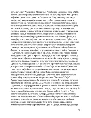13
 
боље речено у Аустрији и Млетачкој Републици (до њеног пада 1796),
остављало по страни у свим збивањима на пољу културе. Ако Србима
није било дозвољено да се слободно моле Богу, ако нису смели да
имају своју књигу и своју школу, ако су због православља слати у
прогонство и на галије и проливали крв у свакојаким мукама, па и у
самим својим богомољама, онда је довољно јасна слика живота Срба
на тлу где је главну реч водила католичка црква уз помоћ органа
световне власти и њеног војног и управног апарата. Ако су католичке
хрватске масе, у средини потопљеној неразумљивом латинштином
живеле ван домашаја културе неговане само за племство, јасно је у
каквој су тек културној заосталости живели православни Срби, увек
сматрани непријатељским шизматицима и уљезима. Они су нарочито
били непожељни после повлачења турске силе са њених северних
граница, са проширењем и јачањем власти Млетачке Републике на
Јадрану и његовом приобаљу и јачањем власти Аустрије у Посављу и
Подунављу после опсаде Беча 1683. Овим су створени услови за још
веће удаљавање Срба и Хрвата. Аустрија, а од 1867. Аустро-Угарска, у
својим империјалистичким тежњама према Балкану, према простору
насељеном Србима, хрватски и католички непријатељски став према
Србима у Хрватској и ван ње, а нарочито против Срба у Србији, обилно
је користила за ширење све веће србофобије, за неговање Хрватства
тамо где га није било, за похрваћивање онога што се није хрватским
звало. То хрватски србофоби, немајући довољно политичке
разборитости, нису могли да увиде. При томе ће се развити читава
стратегија у ширењу мржње и страха од тзв. "Велике Србије".
Аустроугарска пропаганда ће плашити и остале Југословене да ће их
прогутати та "Велика Србија", а у ствари се мислило на одбрану саме
Царевине, за коју је уједињење Јужних Словена и ослобођење Словена
од њене владавине представљало сигурну смрт што се и догодило 1918.
Хрвате су добрим делом везивали за Запад, за Беч, Пешту и Рим
католичка црква и латинска култура, денационализовано хрватско
племство, а после његовог обезвлашћења бирократизована и плаћена,
неретко и потплаћена хрватска интелигенција као и материјално
заинтересовани пословни људи. То је била опасна игра, опасна
стратегијска основа у борби против Срба и Србије. Питање је да ли је
 