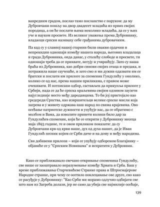 139
 
ванредним градом, послао тамо посланство с поруком: да му
Дубровчани пошљу на двор двадесет младића из првих својих
породица, а он ће послати њима неколико младића, да се у њих
уче и науком просвете. Из великог уважења према Дубровнику,
владаоци српски називаху себе грађанима дубровачким.
Па кад су у славној нашој старини били овакви срдачни и
непрекидни одношаји између нашега народа, његових владалаца
и града Дубровника, онда данас, у столећу слободе и просвете, ти
одношаји треба да се прихвате, негују и учвршћују. Зато су наша
браћа из Дубровника, као добри синови својих отаца и предака, и
потражила наше саучешће, и зато смо и ми дужни одазвати им се
братски и послати им прилоге за споменик Гундулићу у онолико,
колико се од нас, према нашим приликама, с правом може
очекивати. И потписани одбор, састављен да прикупља прилоге у
Србији, нада се да ће српска краљевина својим одзивом заузети
најугледније место међу дародавцима. То би јој пристојало као
средсреди Српства, као извршитељци велике српске мисли која
загрева и у животу одржава наш народ по свима крајевима. Ово
осећање патриотске дужности и упућује нас, да се обратимо с
молбом и Вама, да изволите принети колики било дар за
Гундулићев споменик, који ће се открити у Дубровнику месеца
маја 1893 године, те и овом приликом показати: да су
Дубровчани крв од крви наше, дух од духа нашег, да је Иван
Гундулић песник којим се Срби диче и на дому и међу народима.
Сви добивени прилози – који се упућују одборском благајнику –
објавиће се у "Српским Новинама" и испратити у Дубровник.
Како се приближавало свечано откривање споменика Гундулићу,
све више се заоштравало неразумевање између Хрвата и Срба. Баш у
време приближавања Старчевићеве Странке права и Штросмајерове
Народне странке, при чему се осетило поклецавање ове друге, ево како
се расуђује у Дубровнику: "Као Срби ми морамо одлучно одбијати све
што нам из Загреба долази, јер не само да убија све најмилије осећаје,
 