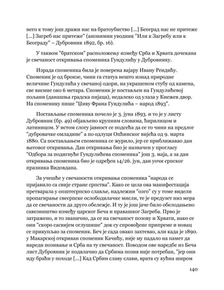 140
 
него к тому још дражи нас на братоубиство [...] Београд нас не притеже
[...] Загреб нас притеже" (анонимни уводник "Или к Загребу или к
Београду" – Дубровник 1892, бр. 16).
У таквом "братском" расположењу између Срба и Хрвата дочекана
је свечаност откривања споменика Гундулићу у Дубровнику.
Израда споменика била је поверена вајару Ивану Рендићу.
Споменик је од бронзе, чини га статуа нешто изнад природне
величине Гундулића у свечаној одори, на украшеном стубу од камена,
све висине око 6 метара. Споменик је постављен на Гундулићевој
пољани (данашња градска пијаца), недалеко од улаза у Кнежев двор.
На споменику пише "Џиву Франа Гундулића – народ 1893".
Постављање споменика почело је 3. јуна 1893. и то је у листу
Дубровник (бр. 49) објављено крупним словима, ћирилицом и
латиницом. У истом слогу јавност се подсећа да се то чини на предлог
"дубровачке омладине" а по одлуци Опћинског вијећа од 9. марта
1880. Са постављањем споменика се журило, јер се приближавао дан
његовог откривања. Дан откривања био је назначен у прогласу
"Одбора за подигнуће Гундулићева споменика" још 3. маја, а за дан
откривања споменика био је одређен 14/26. јун, дан уочи српског
празника Видовдана.
За учешће у свечаности откривања споменика "народа се
пријавило са свије стране српства". Како се цела ова манифестација
претварала у општесрпско славље, надлежни "озго" су у томе видели
пропагирање свесрпске ослободилачке мисли, те је предузет низ мера
да се свечаности да друго обележје. И ту је још јаче било обелодањено
савезништво између царског Беча и правашког Загреба. Прво је
затражено, и то званично, да се на свечаност позову и Хрвати, иако се
они "скоро сасвијем оглушише" док су спровођене припреме и новац
се прикупљао за споменик. Беч је сада овако захтевао, али када је 1890.
у Макарској откриван споменик Качићу, није му падало на памет да
нареди позивање и Срба на ту свечаност. Поводом ове наредбе из Беча
лист Дубровник је подвлачио да Србима позив није потребан, "јер они
иду браћи у походе [...] Кад Србин славу слави, врата су кућна широм
 