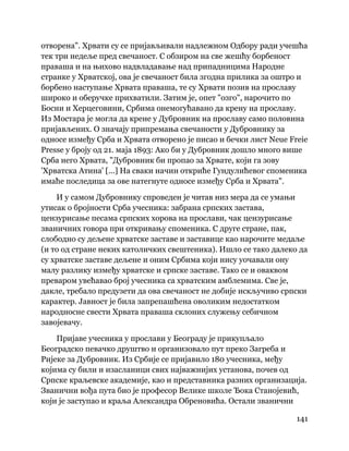 141
 
отворена". Хрвати су се пријављивали надлежном Одбору ради учешћа
тек три недеље пред свечаност. С обзиром на све жешћу борбеност
праваша и на њихово надвладавање над припадницима Народне
странке у Хрватској, ова је свечаност била згодна прилика за оштро и
борбено наступање Хрвата праваша, те су Хрвати позив на прославу
широко и оберучке прихватили. Затим је, опет "озго", нарочито по
Босни и Херцеговини, Србима онемогућавано да крену на прославу.
Из Мостара је могла да крене у Дубровник на прославу само половина
пријављених. О значају припремања свечаности у Дубровнику за
односе између Срба и Хрвата отворено је писао и бечки лист Neue Freie
Presse у броју од 21. маја 1893: Ако би у Дубровник дошло много више
Срба него Хрвата, "Дубровник би пропао за Хрвате, који га зову
'Хрватска Атина' [...] На сваки начин откриће Гундулићевог споменика
имаће последица за ове натегнуте односе између Срба и Хрвата".
И у самом Дубровнику спроведен је читав низ мера да се умањи
утисак о бројности Срба учесника: забрана српских застава,
цензурисање песама српских хорова на прослави, чак цензурисање
званичних говора при откривању споменика. С друге стране, пак,
слободно су дељене хрватске заставе и заставице као нарочите медаље
(и то од стране неких католичких свештеника). Ишло се тако далеко да
су хрватске заставе дељене и оним Србима који нису уочавали ону
малу разлику између хрватске и српске заставе. Тако се и оваквом
преваром увећавао број учесника са хрватским амблемима. Све је,
дакле, требало предузети да ова свечаност не добије искључиво српски
карактер. Јавност је била запрепашћена оволиким недостатком
народносне свести Хрвата праваша склоних служењу себичном
завојевачу.
Пријаве учесника у прослави у Београду је прикупљало
Београдско певачко друштво и организовало пут преко Загреба и
Ријеке за Дубровник. Из Србије се пријавило 180 учесника, међу
којима су били и изасланици свих најважнијих установа, почев од
Српске краљевске академије, као и представника разних организација.
Званични вођа пута био је професор Велике школе Ђока Станојевић,
који је заступао и краља Александра Обреновића. Остали званични
 