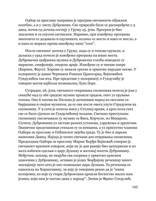 143
 
Одбор за прославу направио је програм свечаности објављен
посебно, а и у листу Дубровник. Све приредбе биле су распоређене у 3
дана, почев од дочека гостију у Гружу 25. јуна. Програм је био
зналачки и са укусом састављен. Наравно, при извођењу програма
многошта се додавало и одузимало, колико се могло и како се могло, а
и како се морало према нахођењу оних "озго".
После свечаног дочека у Гружу, када су и топови грували, и
доласка у град почело је извођење програма на више места.
Дубровачка грађанска музика и Дубровачка глазба изводиле су
маршеве, симфоније, оперске арије. Извођене су и читаве опере
(Кармен, Фауст). Хорови су певали српске и хрватске народне песме. У
позоришту је даван Чермаков Рањени Црногорац, Војновићев
Гундулићев сан итд. Пре представе у позоришту о Гундулићу је
говорио његов најбољи познавалац Луко Зоре.
Сутрадан, 26. јуна, свечаност откривања споменика почела је још у
свануће кад су обе градске музике прошле градом, опет уз грување
топова. Око 6 часова на Пилама је дочекиван народ из околине са
барјацима и својом музиком, да се сви после овога упуте Страдуном ка
споменику. У 9 сати је почела миса у Столној цркви, а кроз пола сата
све се било сјатило на Гундулићевој пољани. Свечано приступање
споменику увеличавале су музике са Виса, Корчуле, из Макарске,
Сплита, Дубровника уз заставе разних установа, удружења и друштава.
Званични представници стизали су са венцима, а уз присуство чланова
Одбора за прославу и Опћинског вијећа града. Ту је био и царски
намесник Давид. Најзад је почео свечани део откривања споменика.
Председник Одбора за прославу Марин Ђорђи Војновић отворио је
свечаност кратким говором, који му је дан раније био цензурисан и из
њега избачен одељак о цару Душану и његовој посети Дубровнику.
Међутим, цензор, не знајући сва спорења у хрватско-српским
односима у Дубровнику, оставио је једну Ђорђијеву реченицу много
значајнију него што је оно помињање цара Душана. Та реченица се
односила на Херцеговину, за коју је говорник рекао да је "наша
колијевка, из које су стари Дубровчани црпили богатство милог нам
језика, који нам је постао дика у народу". Затим је Франо Гундулић,
 