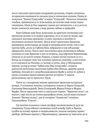 144
 
после неколико пригодних поздравних реченица, открио споменик,
поздрављен клицањем из хиљада грла и топовским салвама. Одмах је
зазвучала "Химна Гундулићу" и марш "Гундулић". Пошто је споменик
освећен, примицали су се изасланици да положе своје венце поред
споменика. Овим је био завршен главни део свечаности, а за 5 сати по
подне заказан је наставак у виду разних забава и приредби.
Како Србима није било дозвољено да приступе споменику као
груписане целине и са својим хоровима, то су се они по подне, пре
заказаног наставка програма у 5 сати, окупили и посебно се
поклонили великом песнику. Док је власт присутним Хрватима
правашима дозвољавала да певају и непријављене песме, чак и оне
против Срба, дотле су Србима биле забрањене и оне већ раније
пријављене песме. После овог поклоњења пред спомеником већина
учесника из уже Хрватске и део са острвља, под вођством Бијанкинија,
отишли су да посете острво Локрум, а одмах потом упутили су се у
Котор да поздраве тамо тек основану хрватску општину, а сви остали
су се сакупили на Пилама, уз музику и песму. Док су Шумадинци
играли, гуслар је певао "Србин има Ива Гундулића", познати
цавтатски католички свештеник Србин Иво Миљан, држећи српску
тробојку, беседио је о несрећи разједињене браће а затим се љубио и
грлио са једним православним протом из Срема. У таквом
расположењу сви су кренули у Груж.
Увече су у позоришту поново приказане представе од прошле
вечери. У почасним ложама у позоришту седели су барон Гундулић,
Светомир Николајевић, Ђока Станојевић, Фрањо Рачки и Марин
Ђорђи. После представе опет су наступали хорови. "Бранково коло", на
жалост, није могло да отпева предвиђене песме, али је ипак отпевало
Јенково "Богови силни", док је которско "Јединство" отпевало
Топаловићеве "Соколе".
Од почетка излагања о овом догађају наговештавано је да је на
откривању Гундулићевог споменика сукоб између Срба и Хрвата,
судећи по изливу мржње и нетрпељивости, досегао оштрину правог
двобоја. Добивши превагу у Провинцијалу, праваши су зажелели да ту
 