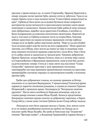 146
 
прелази у прави вихор и да. се кличе Старчевићу, Црвеној Хрватској и
певају погрдне песме против Срба, српски гости су заћутали. Тада се од
стране Хрвата чула и тада позната песма "Славо-Србом штрик [уже] за
врат". Србима је било јасно да се једино ћутањем може повратити
достојанство целој свечаности и прослављеном песнику одати право
поштовање и захвалност. Овакав поступак Срба добио је пуну похвалу
свих Дубровчана, највећег дела присутних Сплићана, а посебно су
били поздрављени од извесних католичких свештеника. Нарочито је
пало у очи како су Србима клицали гости са острва Виса. Одговор
већине присутних на овакво иступање правашких гостију најбоље
говори ко је од браће добио овај немио двобој. "Није се од њих [Срба]
чула ни једна ријеч која би могла ма кога увриједити." Неки хрватски
листови, па и Обзор, нису могли да схвате на чију се воденицу гони
вода оваквим поступком праваша упрегнутих у кола Беча. Они у Бечу
су то добро знали и задовољно су трљали руке. Уредник дубровачке
Црвене Хрватске, млади Фрањо Супило, иако се у нечему није слагао
са Старчевићевим и Франковим праваштвом, ипак је још био далеко
од југословенске линије. Стога је у свом листу под насловом "Слава
Гундулићу" приказао прославу у духу правашких поступака,
занемарујући сав онај правашки примитивизам показан на прослави,
прикривајући слуганску сарадњу са окупаторском влашћу у иступању
против Срба.
Трећи дан дубровачког славља, по одласку праваша за Котор,
поклопио се са српским Видовданом. У православној Успенској цркви
одржан је парастос косовским јунацима, а служио је епископ Герасим
Петрановић у препуном храму. Одговарало је "Београдско певачко
друштво". После овога посећена је Народна штионица, коју је 30
година раније основао славни Медо Пуцић. Затим је представник
Београдске општине предао поклон за дубровачку сиротињу, а барон
Гундулић је у своме дому гостима Србима делио Гундулићеву медаљу.
Поподне је опет било народно весеље у Гружу. Али, многи гости
су се са својим домаћинима упутили на гробље на Лападу да се
поклоне гробу Меда Пуцића. На гробу је бокељски хор "Јединство"
отпевао "Вјечнаја памјат", а Владимир Тројановић је одржао беседу о
 