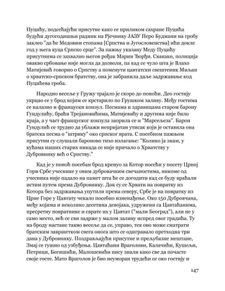147
 
Пуцићу, подсећајући присутне како се приликом сахране Пуцића
будући дугогодишњи радник на Рјечнику ЈАЗУ Перо Будмани на гробу
заклео "да ће Медовим стопама [Српства и Југословенства] ићи докле
год у њега куца Српско срце". За пажњу указану Меду Пуцићу
присутнима се захвалио његов рођак Марин Ђорђи. Свакако, полиција
овакво србовање није могла да дозволи, па кад се чуло шта је Влахо
Матијевић говорио о Српству а поменути цавтатски свештеник Миљан
о хрватско-српском братству, она је забранила даље задржавање код
Пуцићева гроба.
Народно весеље у Гружу трајало је скоро до поноћи. Део гостију
укрцао се у брод којим се крстарило по Грушком заливу. Међу гостима
се налазио и француски конзул. Песмама и здравицама старом барону
Гундулићу, браћи Тројановићима, Матијевићу и другима није било
краја, а у част француског конзула заорила се и "Марсељеза". Барон
Гундулић се трудио да ублажи непријатан утисак који је оставила она
братска песма о "штрику" око српског врата. С посебном пажњом
присутни су слушали бароново тихо излагање: "Колико ја знам, у
кућама наших старих никада се није причало о Хрватству у
Дубровнику већ о Српству."
Кад је у поноћ посебан брод кренуо за Котор носећи у посету Црној
Гори Србе учеснике у овим дубровачким свечаностима, никоме од
учесника није падало на памет шта ће се догодити кад се буду враћали
истим путем према Дубровнику. Док су се Хрвати на повратку из
Котора без задржавања упутили према северу, Србе је на повратку из
Црне Горе у Цавтату чекало посебно изненађење. Око 150 Дубровчана,
међу којима и неколико десетина девојака, удружени са Цавтаћанима,
пресретну повратнике и сврате их у Цавтат ("мали Београд"), али не у
само место, већ се сви задрже у малом заливу испред овог градића. Ту
на броду настане такво весеље да се, управо, тек ово може сматрати
братским завршетком свега онога што се одигравало претходна три
дана у Дубровнику. Поздрављајући присутне и прељубазне мештане,
Змај се гушио од узбуђења. Цавтаћани Враголови, Калачићи, Кушељи,
Петрици, Богишићи, Малошевићи нису знали како све да почасте
своје госте. Мато Враголов је био неуморан трудећи се око гостију и
 