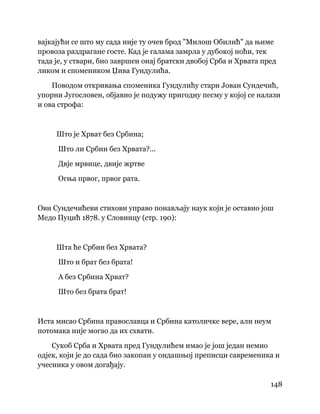 148
 
вајкајући се што му сада није ту очев брод "Милош Обилић" да њиме
провоза раздрагане госте. Кад је галама замрла у дубокој ноћи, тек
тада је, у ствари, био завршен онај братски двобој Срба и Хрвата пред
ликом и спомеником Џива Гундулића.
Поводом откривања споменика Гундулићу стари Јован Сундечић,
упорни Југословен, објавио је подужу пригодну песму у којој се налази
и ова строфа:
Што је Хрват без Србина;
Што ли Србин без Хрвата?...
Двје мрвице, двије жртве
Огња првог, првог рата.
Ови Сундечићеви стихови управо понављају наук који је оставио још
Медо Пуцић 1878. у Словинцу (стр. 190):
Шта ће Србин без Хрвата?
Што и брат без брата!
А без Србина Хрват?
Што без брата брат!
Иста мисао Србина православца и Србина католичке вере, али неум
потомака није могао да их схвати.
Сукоб Срба и Хрвата пред Гундулићем имао је још један немио
одјек, који је до сада био закопан у ондашњој преписци савременика и
учесника у овом догађају.
 