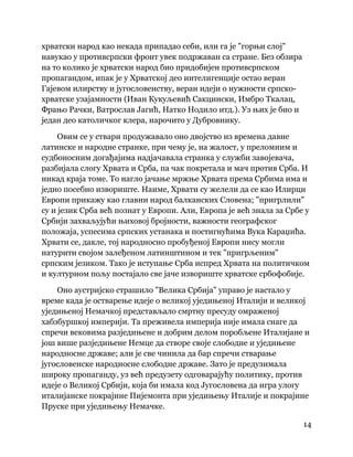 14
 
хрватски народ као некада припадао себи, или га је "горњи слој"
навукао у противсрпски фронт увек подржаван са стране. Без обзира
на то колико је хрватски народ био придобијен противсрпском
пропагандом, ипак је у Хрватској део интелигенције остао веран
Гајевом илирству и југословенству, веран идеји о нужности српско-
хрватске узајамности (Иван Кукуљевић Сакцински, Имбро Ткалац,
Фрањо Рачки, Ватрослав Јагић, Натко Нодило итд.). Уз њих је био и
један део католичког клера, нарочито у Дубровнику.
Овим се у ствари продужавало оно двојство из времена давне
латинске и народне странке, при чему је, на жалост, у преломним и
судбоносним догађајима надјачавала странка у служби завојевача,
разбијала слогу Хрвата и Срба, па чак покретала и мач против Срба. И
никад краја томе. То нагло јачање мржње Хрвата према Србима има и
једно посебно извориште. Наиме, Хрвати су желели да се као Илирци
Европи прикажу као главни народ балканских Словена; "пригрлили"
су и језик Срба већ познат у Европи. Али, Европа је већ знала за Србе у
Србији захваљујући њиховој бројности, важности географског
положаја, успесима српских устанака и постигнућима Вука Караџића.
Хрвати се, дакле, тој народносно пробуђеној Европи нису могли
натурити својом залеђеном латинштином и тек "пригрљеним"
српским језиком. Тако је иступање Срба испред Хрвата на политичком
и културном пољу постајало све јаче извориште хрватске србофобије.
Оно аустријско страшило "Велика Србија" управо је настало у
време када је остварење идеје о великој уједињеној Италији и великој
уједињеној Немачкој представљало смртну пресуду омраженој
хабзбуршкој империји. Та преживела империја није имала снаге да
спречи вековима разједињене и добрим делом поробљене Италијане и
још више разједињене Немце да створе своје слободне и уједињене
народносне државе; али је све чинила да бар спречи стварање
југословенске народносне слободне државе. Зато је предузимала
широку пропаганду, уз већ предузету одговарајућу политику, против
идеје о Великој Србији, која би имала код Југословена да игра улогу
италијанске покрајине Пијемонта при уједињењу Италије и покрајине
Пруске при уједињењу Немачке.
 