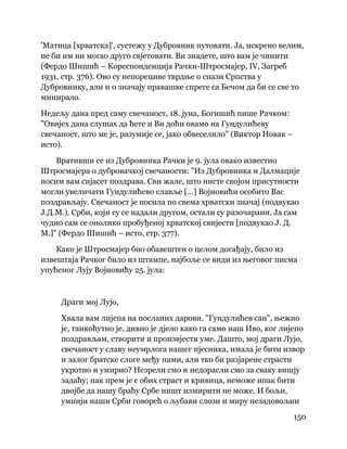 150
 
'Матица [хрватска]', сустежу у Дубровник путовати. Ја, искрено велим,
не би им ни могао друго свјетовати. Ви знадете, што вам је чинити
(Фердо Шишић – Кореспонденција Рачки-Штросмајер, IV, Загреб
1931, стр. 376). Ово су непорециве тврдње о снази Српства у
Дубровнику, али и о значају правашке спреге са Бечом да би се све то
минирало.
Недељу дана пред саму свечаност, 18. јуна, Богишић пише Рачком:
"Овијех дана слушах да ћете и Ви доћи овамо на Гундулићеву
свечаност, што ме је, разумије се, јако обвеселило" (Виктор Новак –
исто).
Вративши се из Дубровника Рачки је 9. јула овако известио
Штросмајера о дубровачкој свечаности: "Из Дубровника и Далмације
носим вам сијасет поздрава. Сви жале, што нисте својом присутности
могли увеличати Гундулићево славље [...] Војновићи особито Вас
поздрављају. Свечаност је носила по свема хрватски значај (подвукао
Ј.Д.М.). Срби, који су се надали другом, остали су разочарани. Ја сам
чудио сам се онолико пробуђеној хрватској свијести [подвукао Ј. Д.
М.]" (Фердо Шишић – исто, стр. 377).
Како је Штросмајер био обавештен о целом догађају, било из
извештаја Рачког било из штампе, најбоље се види из његовог писма
упућеног Лују Војновићу 25. јула:
Драги мој Лујо,
Хвала вам лијепа на посланих дарови. "Гундулићев сан", њежно
је, танкоћутно је, дивно је дјело како га само наш Иво, ког лијепо
поздрављам, створити и произвјести уме. Дашто, мој драги Лујо,
свечаност у славу неумрлога нашег пјесника, имала је бити извор
и залог братске слоге међу нами, али тко би разјарене страсти
укротио и умирио? Незрели смо и недорасли смо за сваку вишју
задаћу; пак прем је с обих страст и кривица, неможе ипак бити
двојбе да нашу браћу Србе ништ измирити не може. И бољи,
умнији наши Срби говорећ о љубави слози и миру незадовољни
 