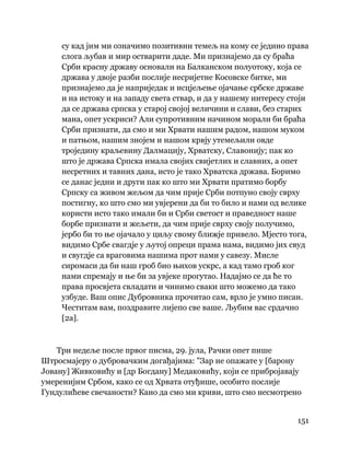 151
 
су кад јим ми означимо позитивни темељ на кому се једино права
слога љубав и мир остварити даде. Ми признајемо да су браћа
Срби красну државу основали на Балканском полуотоку, која се
држава у двоје разби послије несријетне Косовске битке, ми
признајемо да је наприједак и исцјељење ојачање србске државе
и на истоку и на западу света ствар, и да у нашему интересу стоји
да се држава српска у старој својој величини и слави, без старих
мана, опет ускриси? Али супротивним начином морали би браћа
Срби признати, да смо и ми Хрвати нашим радом, нашом муком
и патњом, нашим знојем и нашом крвју утемељили овде
троједину краљевину Далмацију, Хрватску, Славонију; пак ко
што је држава Српска имала својих свијетлих и славних, а опет
несретних и тавних дана, исто је тако Хрватска држава. Боримо
се данас једни и други пак ко што ми Хрвати пратимо борбу
Српску са живом жељом да чим прије Срби потпуно своју сврху
постигну, ко што смо ми увјерени да би то било и нами од велике
користи исто тако имали би и Срби светост и праведност наше
борбе признати и жељети, да чим прије сврху своју получимо,
јербо би то ње ојачало у циљу свому ближје привело. Мјесто тога,
видимо Србе свагдје у љутој опреци прама нама, видимо јих свуд
и свугдје са враговима нашима прот нами у савезу. Мисле
сиромаси да би наш гроб био њихов ускрс, а кад тамо гроб ког
нами спремају и ње би за увјеке прогутао. Надајмо се да ће то
права просвјета свладати и чинимо сваки што можемо да тако
узбуде. Ваш опис Дубровника прочитао сам, врло је умно писан.
Честитам вам, поздравите лијепо све ваше. Љубим вас срдачно
[2а].
Три недеље после првог писма, 29. јула, Рачки опет пише
Штросмајеру о дубровачким догађајима: "Зар не опажате у [барону
Јовану] Живковићу и [др Богдану] Медаковићу, који се прибројавају
умеренијим Србом, како се од Хрвата отуђише, особито послије
Гундулићеве свечаности? Кано да смо ми криви, што смо несмотрено
 