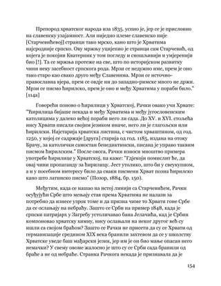 154
 
Препород хрватског народа иза 1835. успио је, јер се је прислонио
на славенску узајамност. Али ниједно племе славенско није
[Старчевићевој] странци тако мрско, кано што је Хрватима
најсродније српско. Ову мржњу уцијепио је странци сам Старчевић, од
којега је покојни Кватерник у том погледу и сношљивији и умјеренији
био [!]. Та се мржња протеже на све, што по историјском развитку
чини неку засебност српскога рода. Мрзи се недужно име, прем је оно
тако старо као свако друго међу Славенима. Мрзи се источно-
православна вјера, прем се овдје ни до западно-римске много не држи.
Мрзи се писмо ћирилско, прем је оно и међу Хрватима у пораби било."
[114а]
Говорећи поново о ћирилици у Хрватској, Рачки овако учи Хрвате:
"Ћирилица бијаше некада и међу Хрватима и међу југословенским
католицима у далеко већој пораби него ли сада. До XV. и XVI. стољећа
нису Хрвати писали својим језиком иначе, него ли је глагољски или
ћирилски. Најстарија хрватска листина, с чистом хрваштином, од год.
1250, у којој се садржаје [друга] старија од год. 1185, издана на отоку
Брачу, за католички самостан бенедиктински, писана је управо таквим
писмом ћирилским." После овога, Рачки износи мноштво примера
употребе ћирилице у Хрватској, па каже: "Гдјекоји помислит ће, да
овај чини пропаганду за ћирилицу. Јест утолико, што би у свеукупном,
а и у посебном интересу било да сваки писмени Хрват позна ћирилско
кано што латинско писмо" (Позор, 1884, бр. 150).
Међутим, када се нашао на истој линији са Старчевићем, Рачки
осуђујући Србе што мењају став према Хрватима не налази за
потребно да изнесе узрок томе и да призна чиме то Хрвати гоне Србе
да се ослањају на небраћу. Зашто се Срби на пример 1848, када је
српски патријарх у Загребу устоличавао бана Јелачића, кад је Србин
компоновао хрватску химну, нису ослањали на неког другог већ су
ишли са својом браћом? Зашто се Рачки не присети да су се Хрвати од
германизације средином XIX века бранили захтевом да се у школству
Хрватске уведе баш мађарски језик, јер им је он био мање опасан него
немачки? У свему овоме жалосно је што су се Срби сада бранили од
браће а не од небраће. Странка Рачкога некада је признавала да је
 
