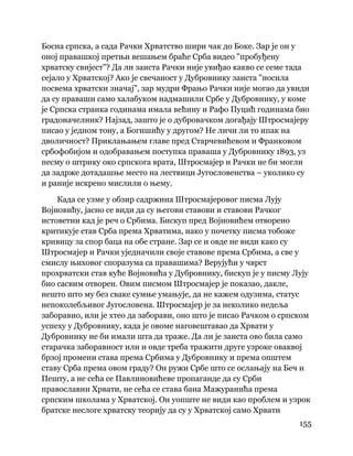 155
 
Босна српска, а сада Рачки Хрватство шири чак до Боке. Зар је он у
оној правашкој претњи вешањем браће Срба видео "пробуђену
хрватску свијест"? Да ли заиста Рачки није увиђао какво се семе тада
сејало у Хрватској? Ако је свечаност у Дубровнику заиста "носила
посвема хрватски значај", зар мудри Фрањо Рачки није могао да увиди
да су праваши само халабуком надмашили Србе у Дубровнику, у коме
је Српска странка годинама имала већину и Рафо Пуцић годинама био
градоначелник? Најзад, зашто је о дубровачком догађају Штросмајеру
писао у једном тону, а Богишићу у другом? Не личи ли то ипак на
дволичност? Приклањањем главе пред Старчевићевом и Франковом
србофобијом и одобравањем поступка праваша у Дубровнику 1893, уз
песму о штрику око српскога врата, Штросмајер и Рачки не би могли
да задрже дотадашње место на лествици Југословенства – уколико су
и раније искрено мислили о њему.
Када се узме у обзир садржина Штросмајеровог писма Лују
Војновићу, јасно се види да су његови ставови и ставови Рачког
истоветни кад је реч о Србима. Бискуп пред Војновићем отворено
критикује став Срба према Хрватима, иако у почетку писма тобоже
кривицу за спор баца на обе стране. Зар се и овде не види како су
Штросмајер и Рачки уједначили своје ставове према Србима, а све у
смислу њиховог споразума са правашима? Верујући у чврст
прохрватски став куће Војновића у Дубровнику, бискуп је у писму Лују
био сасвим отворен. Овим писмом Штросмајер је показао, дакле,
нешто што му без сваке сумње умањује, да не кажем одузима, статус
непоколебљивог Југословена. Штросмајер је за неколико недеља
заборавио, или је хтео да заборави, оно што је писао Рачком о српском
успеху у Дубровнику, када је овоме наговештавао да Хрвати у
Дубровнику не би имали шта да траже. Да ли је заиста ово била само
старачка заборавност или и овде треба тражити друге узроке оваквој
брзој промени става према Србима у Дубровнику и према општем
ставу Срба према овом граду? Он ружи Србе што се ослањају на Беч и
Пешту, а не сећа се Павлиновићеве пропаганде да су Срби
православни Хрвати, не сећа се става бана Мажуранића према
српским школама у Хрватској. Он уопште не види као проблем и узрок
братске неслоге хрватску теорију да су у Хрватској само Хрвати
 