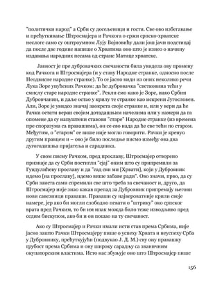 156
 
"политички народ" а Срби су досељеници и гости. Све ово избегавање
и прећуткивање Штросмајера и Рачкога о сржи српско-хрватске
неслоге само су оштроумном Лују Војновићу дали још јачи подстицај
да после две године напише о Хрватима оно што је изнео о начину
издавања народних песама од стране Матице хрватске.
Јавност је пре дубровачких свечаности била увидела ову промену
код Рачкога и Штросмајера (и у ставу Народне странке, односно после
Неодвисне народне странке). То се јасно види из оних неколико речи
Лука Зоре упућених Рачком: да ће дубровачка "светковина тећи у
смислу старе народне странке". Рекли смо како је Зоре, иако Србин
Дубровчанин, и даље остао у крилу те странке као искрени Југословен.
Али, Зоре је увидео значај заокрета своје странке и, или у вери да ће
Рачки остати веран својим дотадашњим начелима или у намери да га
опомене да су напуштени ставови "старе" Народне странке (из времена
пре споразума са правашима), он се ево нада да ће све тећи по старом.
Међутим, о "старом" се више није могло говорити. Рачки је кренуо
другим правцем и – ово је било последње писмо између ова два
дугогодишња пријатеља и сарадника.
У свом писму Рачком, пред прославу, Штросмајер отворено
признаје да су Срби постигли "сјај" оним што су припремили за
Гундулићеву прославу и да "сад сви ми [Хрвати], који у Дубровник
идемо [на прославу], идемо више забаве ради". Ово значи, прво, да су
Срби заиста сами спремили све што треба за свечаност и, друго, да
Штросмајер није знао какав препад за Дубровник припремају његови
нови савезници праваши. Праваши су највероватније крили своје
намере, јер ако би могли слободно певати о "штрику" око српског
врата пред Рачким, то би им ипак можда било теже изводљиво пред
седим бискупом, ако би и он пошао на ту свечаност.
Ако су Штросмајер и Рачки имали исти став према Србима, није
јасно зашто Рачки Штросмајеру пише о успеху Хрвата и неуспеху Срба
у Дубровнику, прећуткујући (подвукао Ј. Д. М.) сву ону правашку
грубост према Србима и ону широку сарадњу са званичним
окупаторским властима. Исто нас збуњује оно што Штросмајер пише
 