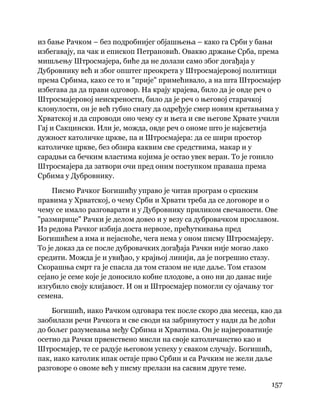 157
 
из бање Рачком – без подробнијег објашњења – како га Срби у бањи
избегавају, па чак и епископ Петрановић. Овакво држање Срба, према
мишљењу Штросмајера, биће да не долази само због догађаја у
Дубровнику већ и због општег преокрета у Штросмајеровој политици
према Србима, како се то и "прије" примећивало, а на шта Штросмајер
избегава да да прави одговор. На крају крајева, било да је овде реч о
Штросмајеровој неискрености, било да је реч о његовој старачкој
клонулости, он је већ губио снагу да одређује смер новим кретањима у
Хрватској и да спроводи оно чему су и њега и све његове Хрвате учили
Гај и Сакцински. Или је, можда, овде реч о ономе што је најсветија
дужност католичке цркве, па и Штросмајера: да се шири простор
католичке цркве, без обзира каквим све средствима, макар и у
сарадњи са бечким властима којима је остао увек веран. То је гонило
Штросмајера да затвори очи пред оним поступком праваша према
Србима у Дубровнику.
Писмо Рачког Богишићу управо је читав програм о српским
правима у Хрватској, о чему Срби и Хрвати треба да се договоре и о
чему се имало разговарати и у Дубровнику приликом свечаности. Ове
"размирице" Рачки је делом довео и у везу са дубровачком прославом.
Из редова Рачког избија доста нервозе, прећуткивања пред
Богишићем а има и нејасноће, чега нема у оном писму Штросмајеру.
То је доказ да се после дубровачких догађаја Рачки није могао лако
средити. Можда је и увиђао, у крајњој линији, да је погрешио стазу.
Скорашња смрт га је спасла да том стазом не иде даље. Том стазом
сејано је семе које је доносило кобне плодове, а оно ни до данас није
изгубило своју клијавост. И он и Штросмајер помогли су ојачању тог
семена.
Богишић, иако Рачком одговара тек после скоро два месеца, као да
заобилази речи Рачкога и све своди на забринутост у нади да ће доћи
до бољег разумевања међу Србима и Хрватима. Он је највероватније
осетио да Рачки првенствено мисли на своје католичанство као и
Штросмајер, те се радује његовом успеху у сваком случају. Богишић,
пак, иако католик ипак остаје прво Србин и са Рачким не жели даље
разговоре о овоме већ у писму прелази на сасвим друге теме.
 