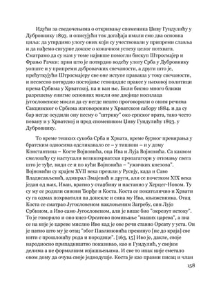 158
 
Идући за сведочењима о откривању споменика Џиву Гундулићу у
Дубровнику 1893. и описујући ток догађаја имали смо два основна
циља: да утврдимо улогу оних који су учествовали у припреми славља
и да нађемо сигурне доказе о коначном успеху целог потхвата.
Сматрамо да су нам у томе највише помогли бискуп Штросмајер и
Фрањо Рачки: први што је потврдио водећу улогу Срба у Дубровнику
уопште и у припреми дубровачких свечаности, а други што је,
прећуткујући Штросмајеру све оне иступе праваша у току свечаности,
и несвесно потврдио постојање геноцидне праксе у њиховој политици
према Србима у Хрватској, па и ван ње. Били бисмо много ближи
разрешењу енигме основних мисли ове двојице носилаца
југословенске мисли да су негде нешто проговорили о оним речима
Сакцинског о Србима изговореним у Хрватском сабору 1884. и да су
бар негде осудили ону песму о "штрику" око српског врата, тако често
певану и у Хрватској и пред спомеником Џиву Гундулићу 1893. у
Дубровнику.
То време тешких сукоба Срба и Хрвата, време бурног превирања у
братским односима одсликавало се – у тишини – и у дому
Константина – Косте Војновића, оца Ива и Луја Војновића. Са каквом
смелошћу су наступали великохрватски пропагатори у отимању свега
што је туђе, види се и по кући Војновића – "ужичких кнезова".
Војновићи су крајем XVII века прешли у Русију, када и Саво
Владисављевић, адмирал Змајевић и други, али се почетком XIX века
један од њих, Иван, вратио у отаџбину и настанио у Херцег-Новом. Ту
су му се родили синови Ђорђе и Коста. Коста се покатоличио и Хрвати
су га одмах похрватили па донекле и сина му Ива, књижевника. Отац
Коста се сматрао Југословеном наклоњеним Загребу, син Лујо
Србином, а Иво само Југословеном, али је више био "окренут истоку".
То је говорило и оно кнез-Орсатово помињање "наших царева", а зна
се на које је цареве мислио Иво кад је ове речи ставио Орсату у уста. Он
је патио што му је отац "због Павлиновића прекинуо [не до краја] све
нити с прошлошћу рода и породице". [163, 15] Иво је, дакле, своје
народносно припадништво показивао, као и Гундулић, у својим
делима а не формалним изјашњењима. И све то ипак није сметало
овом дому да очува своје једнодушје. Коста је као правни писац и члан
 