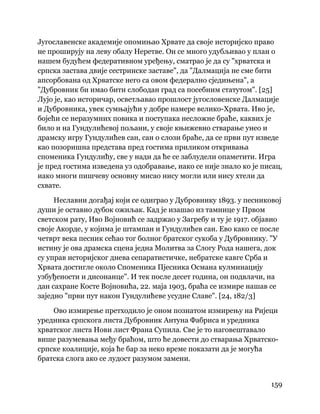 159
 
Југославенске академије опомињао Хрвате да своје историјско право
не проширују на леву обалу Неретве. Он се много удубљивао у план о
нашем будућем федеративном уређењу, сматрао је да су "хрватска и
српска застава двије сестринске заставе", да "Далмација не сме бити
апсорбована од Хрватске него са овом федерално сједињена", а
"Дубровник би имао бити слободан град са посебним статутом". [25]
Лујо је, као историчар, осветљавао прошлост југословенске Далмације
и Дубровника, увек сумњајући у добре намере велико-Хрвата. Иво је,
бојећи се неразумних повика и поступака несложне браће, каквих је
било и на Гундулићевој пољани, у своје књижевно стварање унео и
драмску игру Гундулићев сан, сан о слози браће, да се први пут изведе
као позоришна представа пред гостима приликом откривања
споменика Гундулићу, све у нади да ће се заблудели опаметити. Игра
је пред гостима изведена уз одобравање, иако се није знало ко је писац,
иако многи пишчеву основну мисао нису могли или нису хтели да
схвате.
Неславни догађај који се одиграо у Дубровнику 1893. у песниковој
души је оставио дубок ожиљак. Кад је изашао из тамнице у Првом
светском рату, Иво Војновић се задржао у Загребу и ту је 1917. објавио
своје Акорде, у којима је штампан и Гундулићев сан. Ево како се после
четврт века песник сећао тог болног братског сукоба у Дубровнику. "У
истину је ова драмска сцена једна Молитва за Слогу Рода нашега, док
су управ историјског днева сепаратистичке, небратске кавге Срба и
Хрвата достигле около Споменика Пјесника Османа кулминацију
узбуђености и дисонанце". И тек после десет година, он подвлачи, на
дан сахране Косте Војновића, 22. маја 1903, браћа се измире нашав се
заједно "први пут након Гундулићеве усудне Славе". [24, 182/3]
Ово измирење претходило је оном познатом измирењу на Ријеци
уредника српскога листа Дубровник Антуна Фабриса и уредника
хрватског листа Нови лист Франа Супила. Све је то наговештавало
више разумевања међу браћом, што ће довести до стварања Хрватско-
српске коалиције, која ће бар за неко време показати да је могућа
братска слога ако се лудост разумом замени.
 