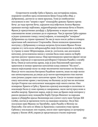 160
 
Супротности између Срба и Хрвата, као историјска појава,
изражене сукобом пред спомеником Џива Гундулића 1893. у
Дубровнику, достигле су овим врхунац. Томе је симболично
послужило и оно "штрик о врат" показујући држање Хрвата према
Бечу: до тада против Беча, одједном под вођством Јосипа Франка
праваши постају најближи, најратоборнији савезници Беча и Пеште.
Франк је присуствовао догађају у Дубровнику и видео како ово
савезништво може успешно да се спроводи. Чак је против Срба одржао
и један хушкашки говор у некој кафани, оглашавајући "освајање"
Дубровника од стране праваша! За ово је мало после добио и отворен
пристанак већ овешталог Старчевића. Оном похвалом правашком
поступку у Дубровнику и некада ватрени Југословен Фрањо Рачки
упреже се у иста кола заборављајући своје Југословенство и вукући на
ту страну и самог Штросмајера, коме је, уосталом, као доследном
католику, југословенска мисао у основи била само завеса за борбу
против српског православља. Овај противсрпски хрватски фронт негде
од 1905. појачан је и преласком ратоборног Стјепана Радића у службу
Беча. Овим је католичка црква, коју је још Павлиновић прогласио
хрватском и позвао хрватски католички клер узвиком "На ноге",
нашла најплодније поље за своје милитантно наступање на Балкану.
Иако је често хваљена бистрина Радићеве памети, ипак он није могао
као антиклерикалац да увиди да је његов противсрпски став значио
само јачање ударне снаге католичке цркве. Све је то толико подигло
снагу католичке цркве у наступању на Балкану да јој чак ни нестанак
Аустро-Угарске као католичког жандарма није много сметао. Оно
измирење Хрвата и Срба у Хрватско-српској коалицији и политика те
коалиције били су само привид и заваравање, мали застој пред нови и
жешћи насртај. Хрватски народ, који је знао да брани своје интересе у
раном средњем веку помажући борбу Гргура Нинског за народна
права и убијајући краља Звонимира као слепог слугу папе Гргура XII
(1089), постао је временом тесто за свакојако мешење. Он је био
послушан прво Франку па Трумбићу, прво Радићу и Мачеку па
Павелићу. Све што се збива са Хрватима у њиховом ставу према
Србима у последњих 100 година, после оног пристајања уз аустријску
управу у Босни 1878, управо је представљало стално појачање
 
