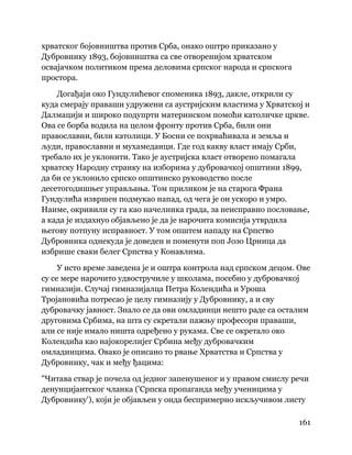 161
 
хрватског бојовништва против Срба, онако оштро приказано у
Дубровнику 1893, бојовништва са све отворенијом хрватском
освајачком политиком према деловима српског народа и српскога
простора.
Догађаји око Гундулићевог споменика 1893, дакле, открили су
куда смерају праваши удружени са аустријским властима у Хрватској и
Далмацији и широко подупрти материнском помоћи католичке цркве.
Ова се борба водила на целом фронту против Срба, били они
православни, били католици. У Босни се похрваћивала и земља и
људи, православни и мухамеданци. Где год какву власт имају Срби,
требало их је уклонити. Тако је аустријска власт отворено помагала
хрватску Народну странку на изборима у дубровачкој општини 1899,
да би се уклонило српско општинско руководство после
десетогодишњег управљања. Том приликом је на старога Франа
Гундулића извршен подмукао напад, од чега је он ускоро и умро.
Наиме, окривили су га као начелника града, за неисправно пословање,
а када је издахнуо објављено је да је нарочита комисија утврдила
његову потпуну исправност. У том општем нападу на Српство
Дубровника однекуда је доведен и поменути поп Јозо Црница да
избрише сваки белег Српства у Конавлима.
У исто време заведена је и оштра контрола над српском децом. Ове
су се мере нарочито удвостручиле у школама, посебно у дубровачкој
гимназији. Случај гимназијалца Петра Колендића и Уроша
Тројановића потресао је целу гимназију у Дубровнику, а и сву
дубровачку јавност. Знало се да ови омладинци нешто раде са осталим
друговима Србима, на шта су скретали пажњу професори праваши,
али се није имало ништа одређено у рукама. Све се окретало око
Колендића као најокорелијег Србина међу дубровачким
омладинцима. Овако је описано то рвање Хрватства и Српства у
Дубровнику, чак и међу ђацима:
"Читава ствар је почела од једног запенушеног и у правом смислу речи
денунцијантског чланка ('Српска пропаганда међу ученицима у
Дубровнику'), који је објављен у онда беспримерно искључивом листу
 
