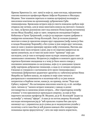 162
 
Црвена Хрватска (11. окт. 1902) и који су, како изгледа, заједничким
снагама написали професори Франо Анђели-Радовани и Милорад
Медини. Тим чланком скретала се пажња аустријској полицији и
школским властима на организацију дубровачких Срба
гимназијалаца. Брижљива истрага која је сместа поведена срећом није
открила ову истину, али је ипак многошта изнела на светлост. Сазнало
се, тако, за ђачки рукописни лист под именом Пома [према истоименој
песми Меда Пуцића], који су 1900. покренули омладинци Стијепо
Кобасица и Урош Тројановић, а који је од наредне године уређивао и
својеручно исписивао Петар Колендић. Лист је излазио једанпут
месечно и имао је прилично широк круг сарадника [међу њима је био
и млади Владимир Ћоровић], а без сумње и још шири круг читалаца,
иако је само у једном примерку кружио међу ученицима. Његова два
годишта нису пала истрази у руке, јер су их опрезни пријатељи на
време уништили, па се тако ни пуни опсег "кривице" није дао
сагледати, али је тако и историја наше културе лишена једног свог
занимљивог споменика. Истрагом је утврђено и понешто друго што је
теретило бунтовне омладинце и о чему је било много говора у
опсежним записницима са саслушања, који су се донедавно чували
међу хартијама дубровачке гимназије, а сада су се некако затурили.
Сведоци су говорили о састанцима исте групе гимназијалаца у
читаоници Дубровачког радничког друштва и у забаченој крчми Ника
Њирића на Трећем каналу, на којима се није само читало и
расправљало о књижевности и политици већ су се још певале
патриотске и борбене песме, каква је, на пример, песма "Радо иде
Србин у војнике". На састанцима школских власти 25. и 26. октобра
1902. читани су "записи истраге поведене у заводу и допис
поглаварства са записима неких истрага... због странчарења између
ученика" и том приликом је превладало уверење, за које је био
нарочито заслужан професор М. Медини, да је П. Колендић "један од
коловођа" у читавој "афери". А како је по истом уверењу Колендић
изгледао непоправљив јер је "већ прошлих година био два пута
опоменут од г. управитеља да је сумња да се недопуштено уплиће у
политику а исто тако био је већ једном кажњен због непристојна
понашања према вјероучитељу", што све није ништа користило,
 