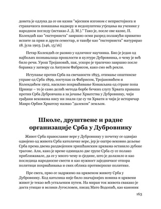 163
 
донета је одлука да се он казни "мјесним изгоном с непристојнога и
страначкога понашања надвору и недопуштена утјецања на ученике у
народном погледу (истакао Ј. Д. М.)." Тако је, после ове казне, П.
Колендић као "екстерниста" завршио осми разред полажући приватно
испите за први и други семестар, и такође као "екстерниста" матурирао
18. јула 1903. [146, 15/16]
Петар Колендић се развио у одличног научника. Био је један од
најбољих познавалаца прошлости и културе Дубровника, о чему је већ
било речи. Урош Тројановић, пак, ускоро је трагично завршио после
боравка у затвору са Антуном Фабрисом, како смо већ рекли.
Иступање против Срба на свечаности 1893, отимање општинске
управе од Срба 1899, поступак са Фабрисом, Тројановићем и
Колендићем 1902, насилно похрваћивање Конављана од стране попа
Црнице – то је само делић метода борбе бечких слугу Хрвата праваша
против Срба Дубровчана а за јачање Хрватства у Дубровнику, чији
грађани вековима нису ни знали где су ти Хрвати и чији је историчар
Мавро Орбин Хрватску назвао "далеком" земљом.
Школе, друштвене и радне
организације Срба у Дубровнику
Живот Срба православне вере у Дубровнику у почетку се одвијао
одвојено од живота Срба католичке вере, јер је оштро вековно дељење
Срба према двема раздвојеним хришћанским црквама оставило дубоке
трагове. Али, како је време одмицало две групе Срба су се полако
приближавале, да се у много чему и сједине, што је долазило и као
последица народносне свести и као нужност заједничког отпора
политици похрваћивања и свих облика противсрпске политике.
Пре свега, прво се задржимо на црквеном животу Срба у
Дубровнику. Код католика није било значајнијих новина и црквени
живот је текао већ устаљеним путем. На миран ток живота свакако је
доста утицао и велики Југословен, писац Мато Водопић, као каноник
 