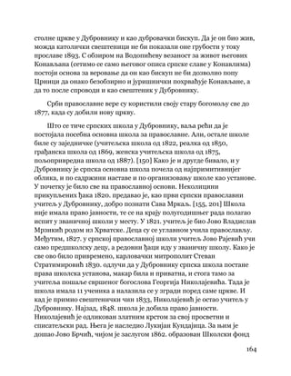 164
 
столне цркве у Дубровнику и као дубровачки бискуп. Да је он био жив,
можда католички свештеници не би показали оне грубости у току
прославе 1893. С обзиром на Водопићеву везаност за живот његових
Конављана (сетимо се само његовог описа српске славе у Конавлима)
постоји основа за веровање да он као бискуп не би дозволио попу
Црници да онако безобзирно и јуришнички похрваћује Конављане, а
да то после спроводи и као свештеник у Дубровнику.
Срби православне вере су користили своју стару богомољу све до
1877, када су добили нову цркву.
Што се тиче српских школа у Дубровнику, ваља рећи да је
постојала посебна основна школа за православне. Али, остале школе
биле су заједничке (учитељска школа од 1822, реалка од 1850,
грађанска школа од 1869, женска учитељска школа од 1875,
пољопривредна школа од 1887). [150] Како је и другде бивало, и у
Дубровнику је српска основна школа почела од најпримитивнијег
облика, и по садржини наставе и по организовању школе као установе.
У почетку је било све на православној основи. Неколицини
прикупљених ђака 1820. предавао је, као први српски православни
учитељ у Дубровнику, добро познати Сава Мркаљ. [155, 201] Школа
није имала право јавности, те се на крају полугодишњег рада полагао
испит у званичној школи у месту. У 1821. учитељ је био Јово Владислав
Мрзикић родом из Хрватске. Деца су се углавном учила православљу.
Међутим, 1827. у српској православној школи учитељ Јово Рајевић учи
само предшколску децу, а редовни ђаци иду у званичну школу. Како је
све ово било привремено, карловачки митрополит Стеван
Стратимировић 1830. одлучи да у Дубровнику српска школа постане
права школска установа, макар била и приватна, и стога тамо за
учитеља пошаље свршеног богослова Георгија Николајевића. Тада је
школа имала 11 ученика а налазила се у згради поред саме цркве. И
кад је примио свештенички чин 1833, Николајевић је остао учитељ у
Дубровнику. Најзад, 1848. школа је добила право јавности.
Николајевић је одликован златним крстом за свој просветни и
списатељски рад. Њега је наследио Лукијан Кундајица. За њим је
дошао Јово Брчић, чијом је заслугом 1862. образован Школски фонд
 