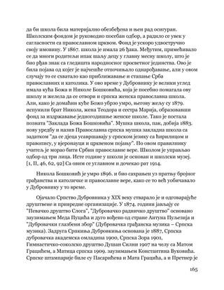 165
 
да би школа била материјално обезбеђена и њен рад осигуран.
Школским фондом је руководио посебан одбор, а радило се увек у
сагласности са православном црквом. Фонд је ускоро удвостручио
своју имовину. У 1867. школа је имала 26 ђака. Међутим, примећивало
се да многи родитељи ипак шаљу децу у главну месну школу, што је
био рђав знак са гледишта народносног просветног јединства. Ово је
била појава од којег је најчешће отпочињало однарођавање, али у овом
случају то се схватало као приближавање и стапање Срба
православних и католика. У ово време у Дубровнику је велики углед
имала кућа Божа и Николе Бошковића, која је посебно помагала ову
школу и желела да се отвори и српска женска православна школа.
Али, како је домаћин куће Божо убрзо умро, његову жељу су 1879.
испунили брат Никола, жена Теодора и сестра Марија, образовавши
фонд за издржавање једногодишње женске школе. Тако је постала
позната "Заклада Божа Бошковића". Мушка школа, пак, добија 1883.
нову уредбу и назив Православна српска мушка закладна школа са
задатком "да се дјеца усавршавају у српском језику са ћирилицом и
правопису, у вјеронауци и црквеном појању". По овом правилнику
учитељ је морао бити Србин православне вере. Школом је управљао
одбор од три лица. Исте године у школи је основан и школски музеј.
[1, II, 46, 62, 92] Са овим се углавном и дочекао рат 1914.
Никола Бошковић је умро 1896. и био сахрањен уз пратњу бројног
грађанства и католичке и православне вере, како се то већ уобичавало
у Дубровнику у то време.
Ојачало Српство Дубровника у XIX веку стварало је и одговарајуће
друштвене и привредне организације. У 1874. години јављају се
"Певачко друштво Слога", "Дубровачко радничко друштво" основано
заузимањем Меда Пуцића и дуго вођено од стране Антуна Пуљезија и
"Дубровачки глазбени збор" (Дубровачка грађанска музика – Српска
музика). Задруга Српкиња Дубровкиња основана је 1887, Српска
дубровачка академска омладина 1900, Српска Зора 1901,
Гимнастичко-соколско друштво Душан Силни 1907 на челу са Матом
Грацићем, а Матица српска 1909. заузимањем Константина Вуковића.
Српске штампарије биле су Пасарићева и Мата Грацића, а и Претнер је
 
