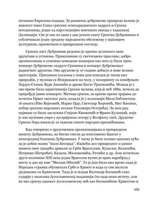 166
 
штампао ћирилска издања. За развитак дубровачке привреде велику је
важност имао Савез српских земљорадничких задруга и Српска
штедионица, један од најугледнијих новчаних завода у тадашњој
Далмацији. Све је ово из дана у дан јачало снагу Српства Дубровника и
уобличавало једну средину народносно обележену у најширем
културном, просветном и привредном погледу.
Српски лист Дубровник редовно је пратио делатност ових
друштава и установа. Приказиване су светосавске прославе, добро
организовани и успешно изведени концерти као што су били 1900.
концерт Дубровачке задруге Српкиња и концерт Дубровачког
радничког друштва. Ово друштво је те године добило и нове велике
просторије. Приликом усељења у нови дом изведен је читав низ
приредби, у музици са Мокрањцем на челу, у позоришту са извођењем
Хајдук-Станка Ђуре Јакшића и драма Косте Трипковића. Можда је у
ово време била најактивнија Српска музика, која је већ 1889. почела да
приређује јавне концерте. Матица српска, за кратко време трајања до
почетка Првог светског рата, издала је у колекцији Мала библиотека
16 књига (Иво Војновић, Марко Цар, Светозар Ћоровић, Иво Ћипико,
избор српских народних песама Тихомира Остојића). За њен рад
највише су били заслужни Стијепо Кнежевић и Франо Кулишић, који
је као мученик умро у аустријском логору у Волфсегу 1916. Друштво
Српска Зора имала је за задатак опште народно просвећивање.
Кад говоримо о друштвеним организацијама и привредном
животу Дубровника, не бисмо смели да изоставимо Цавтат у
непосредној близини Дубровника. У њему је било толико српских кућа
да је добио назив "мали Београд". Највећи део привредног и јавног
живота овог градића држали су Срби Враголови, Кушељи, Калачићи,
Петрици (Петрићи), Казали, Малошевићи, Рачићи и др. Још почетком
друге половине XIX века један Враголов купио је први пароброд у
месту и дао му име "Милош Обилић". То је још било оно време када је
Народна странка обухватала Србе и Хрвате и када су сви желели
уједињење са Хрватском. Тада је и млади Валтазар Богишић слао
уздарје у књигама Југославенској академији (то сада неки истичу, али
не као српску оданост Југословенству већ као Богишићево Хрватство и
 