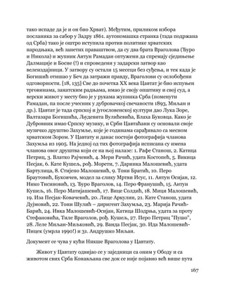 167
 
тако испаде да је и он био Хрват). Међутим, приликом избора
посланика за сабор у Задру 1861. аутономашка странка (тада подржана
од Срба) тако је оштро иступила против политике хрватских
народњака, већ занетих праваштвом, да су два брата Враголова (Ђуро
и Никола) и жупник Антун Рамадан оптужени да спремају сједињење
Далмације и Босне (!) и спроведени у задарски затвор као
велеиздајници. У затвору су остали 15 месеци без суђења, и тек када је
Богишић отишао у Беч да затражи правду, Враголови су ослобођени
одговорности. [18, 135] Све до почетка XX века Цавтат је био испуњен
трговинама, занатским радњама, имао је своју општину и свој суд, а
верски живот у месту био је у рукама жупника Срба (поменути
Рамадан, па после учесник у дубровачкој свечаности 1893, Миљан и
др.). Цавтат је тада српској и југословенској култури дао Лука Зоре,
Валтазара Богишића, Људевита Вулићевића, Влаха Буковца. Како је
Дубровник имао Српску музику, и Срби Цавтаћани су основали своје
музичко друштво Захумље, које је годинама сарађивало са месном
хрватском Зором. У Цавтату и данас постоји фотографија чланова
Захумља из 1905. На једној од тих фотографија исписана су имена
чланова овог друштва који се на њој налазе: 1. Рафе Станош, 2. Катица
Петриц, 3. Влатко Рајчевић, 4. Мери Рачић, удата Костопећ, 5. Викица
Песјак, 6. Кате Кушељ, рођ. Морети, 7. Даринка Малошевић, удата
Бартулица, 8. Стијепо Малошевић, 9. Тони Братић, 10. Перо
Браутовић, Буковчев, модел за слику Мртви Исус, 11. Антун Осијан, 12.
Нико Тисиновић, 13. Ђуро Враголов, 14. Перо Франушић, 15. Антун
Кушељ, 16. Перо Матијашевић, 17. Вице Солдић, 18. Мици Малошевић,
19. Иза Песјак-Ковачевић, 20. Лице Аркулин, 21. Кате Станош, удата
Дујмовић, 22. Тони Шулић – диригент Захумља, 23. Марија Рачић-
Барић, 24. Ивка Малошевић-Осијан, Катица Шодрња, удата за проту
Стефановића, Тиле Враголов, рођ. Кушељ, 27. Перо Петриц "Пушо",
28. Леле Миљан-Миљковић, 29. Ванда Песјак, 30. Ида Малошевић-
Пицек (умрла 1990!) и 31. Андрушко Миљан.
Документ се чува у кући Никше Враголова у Цавтату.
Живот у Цавтату одвијао се у заједници са оним у Ободу и са
животом свих Срба Конављана све док се није појавио већ више пута
 