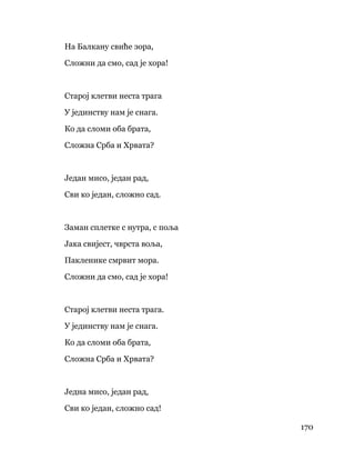 170
 
На Балкану свиће зора,
Сложни да смо, сад је хора!
Старој клетви неста трага
У јединству нам је снага.
Ко да сломи оба брата,
Сложна Срба и Хрвата?
Један мисо, један рад,
Сви ко један, сложно сад.
Заман сплетке с нутра, с поља
Јака свијест, чврста воља,
Пакленике смрвит мора.
Сложни да смо, сад је хора!
Старој клетви неста трага.
У јединству нам је снага.
Ко да сломи оба брата,
Сложна Срба и Хрвата?
Једна мисо, један рад,
Сви ко један, сложно сад!
 